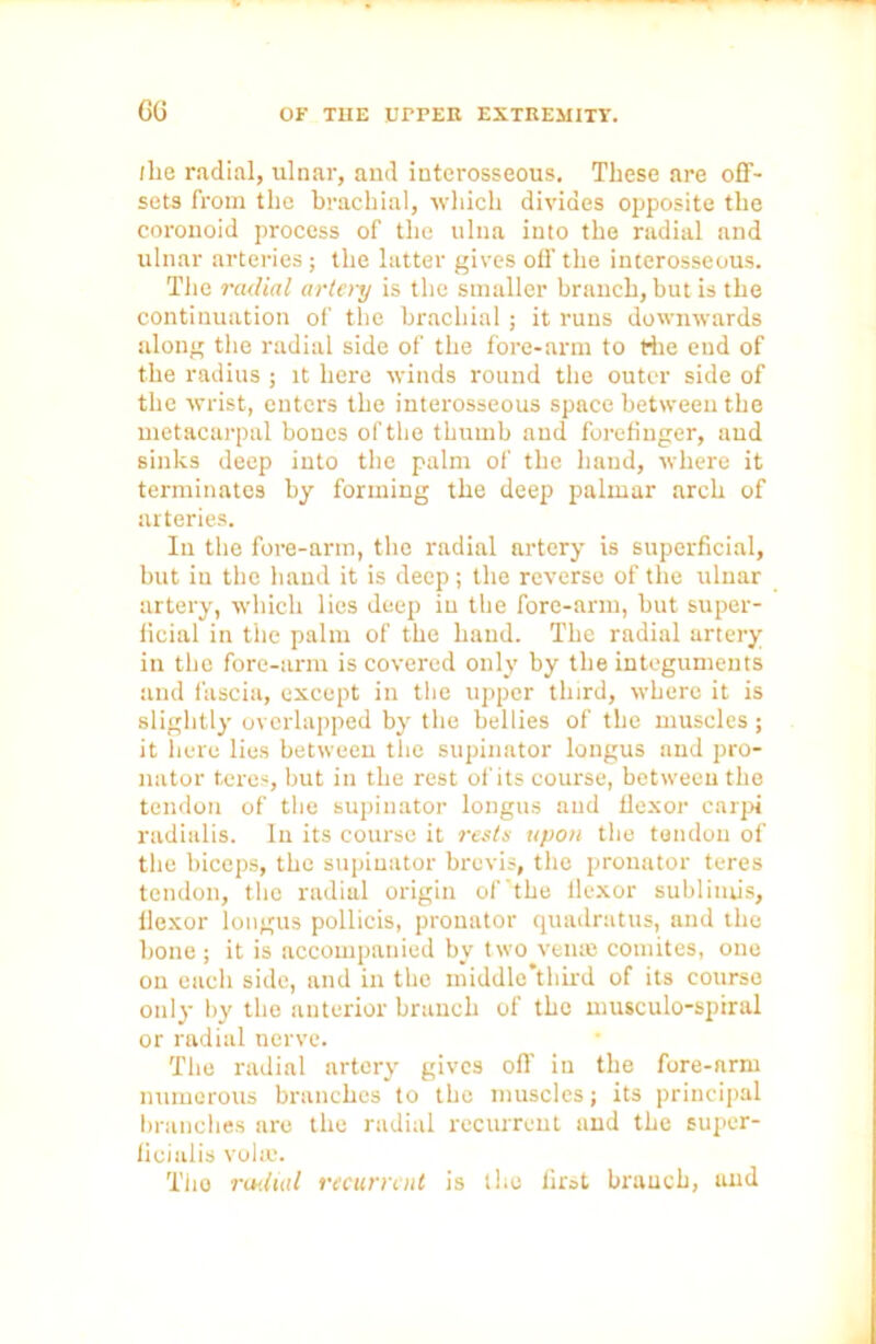 GG (lie radial, ulnar, and interosseous. These are off- sets from the brachial, which divides opposite the coronoid process of the ulna into the radial and ulnar arteries ; the latter gives off the interosseous. The radial artery is the smaller branch, but is the continuation of the brachial; it runs downwards along the radial side of the fore-arm to the end of the radius ; it here winds round the outer side of the wrist, enters the interosseous space between the metacarpal bones of the thumb and forefinger, aud sinks deep into the palm of the hand, where it terminates by forming the deep palmar arch of arteries. In the fore-arm, the radial artery is superficial, but in the hand it is deep; the reverse of the ulnar artery, which lies deep in the fore-arm, but super- ficial in the palm of the hand. The radial artery in the fore-arm is covered only by the integuments and fascia, except in the upper third, where it is slightly overlapped by the bellies of the muscles; it here lies between the supinator longus and pro- nator teres, but in the rest of its course, between the tendon of the supinator longus aud flexor carpi radialis. Iu its course it rests upon the tendon of the biceps, the supinator brevis, the pronator teres tendon, tho radial origin of'the llexor subliiuis, flexor longus pollicis, pronator quadratus, and the bone ; it is accompanied by two veil® comites, one on each side, and in tho middle’third of its course only by the anterior branch of the musculo-spiral or radial nerve. The radial artery gives off in the fore-nrm numerous branches to the muscles; its principal branches are the radial recurrent and the super- fieialis volie. Tho radial recurrent is tho first branch, and
