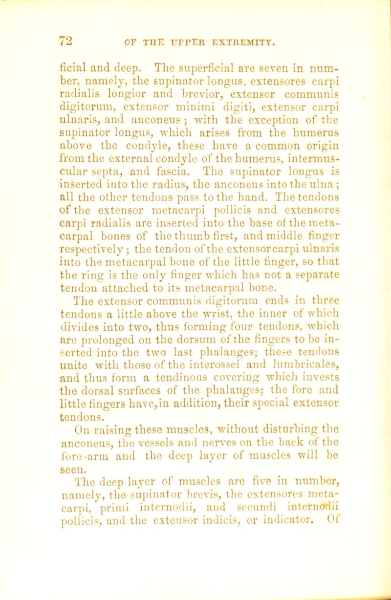 ficial and deep. The superficial are seven in num- ber, namely, the supinator longus, extensores carpi radialis longior and brevior, extensor communis digitorum, extensor minimi digiti, extensor carpi ulnaris, and anconeus; with the exception of the supinator longus, which arises from the humerus above the condyle, these have a common origin from the external condyle of the humerus, intermus- cular septa, aud fascia. The supinator longus is inserted into the radius, the anconeus into the ulna ; all the other tendons pass to the hand. The tendons of the extensor metacarpi pollicis and extensores carpi radialis are inserted into the base of the meta- carpnl bones of the thumb first, and middle finger respectively; the tendon of the extensorcarpi ulnaris into the metacarpal bone of the little finger, so that the ring is the only finger which has not a separate tendon attached to its metacarpal bone. The extensor communis digitorum ends in three tendons a little above the wrist, the inner of which divides into two, thus forming four tendons, which arc prolonged on the dorsum of the fingers to bo in- serted into the two last phalanges; these tendons unite with those of the interossei and lumbricales, and thus form a tendinous covering which invests the dorsal surfaces of the phalanges; the fore and little fingers have,in addition, their special extensor tendons. On raising these muscles, without disturbing the anconeus, the vessels and nerves on the back of the fore-arm aud the deep layer of muscles will be seen. The deep layer of muscles are five in number, namely, the supinator brevis, the extensores meta- carpi, primi internodii, and seeundi internodii pollicis, and the extensor indicis, or indicator. Of