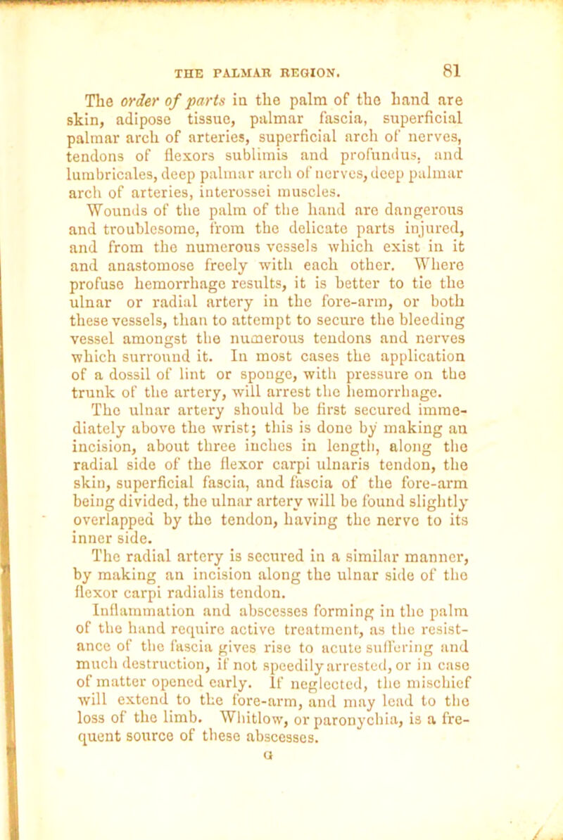 The order of parts in tlie palm of the hand are skin, adipose tissue, palmar fascia, superficial palmar arch of arteries, superficial arch of nerves, tendons of flexors sublimis and profundus, and lumbricales, deep palmar arch of nerves, deep palmar arch of arteries, interossei muscles. Wounds of the palm of the hand are dangerous and troublesome, from the delicate parts injured, and from the numerous vessels which exist in it and anastomose freely with each other. Where profuse hemorrhage results, it is better to tie the ulnar or radial artery in the fore-arm, or both these vessels, than to attempt to secure the bleeding vessel amongst the numerous tendons and nerves which surround it. In most cases the application of a dossil of lint or sponge, with pressure on the trunk of the artery, will arrest the hemorrhage. The ulnar artery should be first secured imme- diately above the wrist; this is done by making an incision, about three inches in length, along the radial side of the flexor carpi ulnaris tendon, the skin, superficial fascia, and fascia of the fore-arm being divided, the ulnar artery will be found slightly overlapped by the tendon, having the nerve to its inner side. The radial artery is secured in a similar manner, by making an incision along the ulnar side of the flexor carpi radialis tendon. Inflammation and abscesses forming in the palm of the hand require active treatment, as the resist- ance of the fascia gives rise to acute suffering and much destruction, if not speedily arrested, or in case of matter opened early. If neglected, the mischief will extend to the fore-arm, and may lead to the loss of the limb. Whitlow, or paronychia, is a fre- quent source of these abscesses. a /
