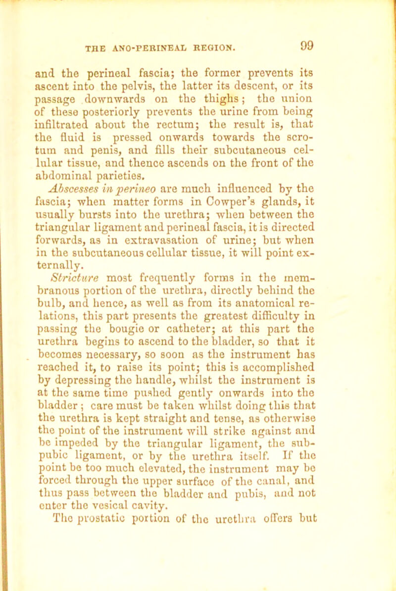 and the perineal fascia; the former prevents its ascent into the pelvis, the latter its descent, or its passage downwards on the thighs; the union of these posteriorly prevents the urine from being infiltrated about the rectum; the result is, that the fluid is pressed onwards towards the scro- tum and penis, and fills their subcutaneous cel- lular tissue, and thence ascends on the front of the abdominal parieties. Abscesses in perineo are much influenced by the fascia; when matter forms in Cowper’s glands, it usually bursts into the urethra; -when between the triangular ligament and perineal fascia, it is directed forwards, as in extravasation of urine; but when in the subcutaneous cellular tissue, it will point ex- ternally. Stricture most frequently forms in the mem- branous portion of the urethra, directly behind the bulb, and hence, as well as from its anatomical re- lations, this part presents the greatest difficulty in passing the bougie or catheter; at this part the urethra begins to ascend to the bladder, so that it becomes necessary, so soon as the instrument has reached it, to raise its point; this is accomplished by depressing the handle, whilst the instrument is at the same time pushed gently onwards into the bladder ; care must be taken whilst doing this that the urethra is kept straight and tense, as otherwise the point of the instrument will strike against and be impeded by the triangular ligament, the sub- pubic ligament, or by the urethra itself. If the point be too much elevated, the instrument may bo forced through the upper surface of the canal, and thus pass between the bladder and pubis, and not enter the vesical cavity. The prostatic portion of the urethra offers but