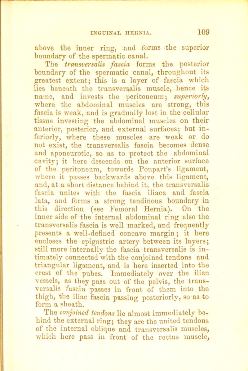 above the inner ring, and forms the superior boundary of the spermatic canal. The transversalis fascia forms the posterior boundary of the spermatic canal, throughout its greatest extent; this is a layer of fascia which lies beneath the transversalis muscle, hence its name, and invests the peritoneum; superiorly, where the abdominal muscles are strong, this fascia is weak, and is gradually lost in the cellular tissue investing the abdominal muscles on their anterior, posterior, and external surfaces; but in- feriorly, where these muscles are weak or do not exist, the transversalis fascia becomes dense and aponeurotic, so as to protect the abdominal cavity; it here descends on the anterior surface of the peritoneum, towards Poupart’s ligament, where it passes backwards above this ligament, and, at a short distance behind it, the transversalis fascia unites with the fascia iliaca and fascia lata, and forms a strong tendinous boundary in this direction (see Femoral Hernia). On the inner side of the internal abdominal ring also the transversalis fascia is well marked, and frequently presents a well-defined concave margin; it here encloses the epigastric artery between its layers; still more internally the fascia transversalis is in- timately connected with the conjoined tendons and triangular ligament, and is here inserted into the crest of the pubes. Immediately over the iliac vessels, as they pass out of the pelvis, the trans- versalis fascia passes in front of them into the thigh, the iliac fascia passing posteriorly, so as to form a sheath. The conjoined tendons lie almost immediately be- hind the external ring; they are the united tendons of the internal oblique and transversalis muscles, which here pass iu front of the rectus muscle,
