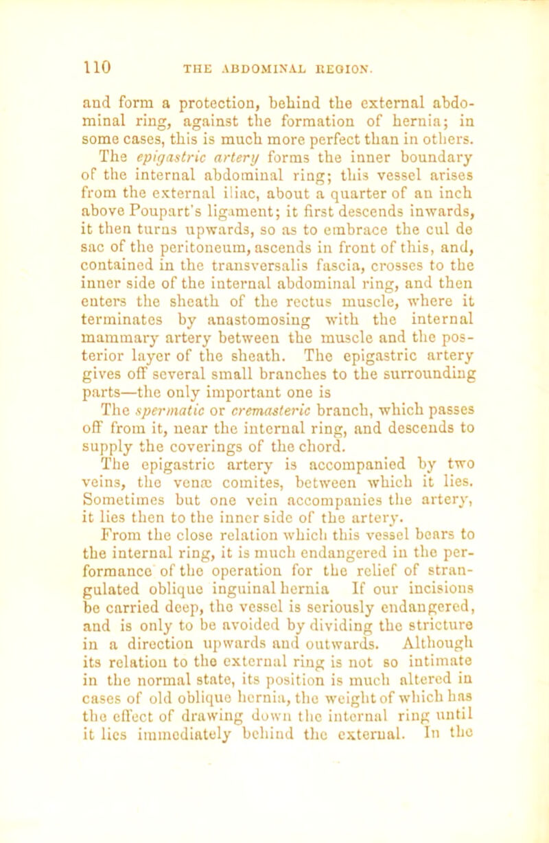 and form a protection, behind the external abdo- minal ring, against the formation of hernia; in some cases, this is much more perfect than in others. The epigastric artery forms the inner boundary of the internal abdominal ring; this vessel arises from the external iliac, about a quarter of an inch above Poupart’s ligament; it first descends inwards, it then turns upwards, so as to embrace the cul de sac of the peritoneum, ascends in front of this, and, contained in the trausversalis fascia, crosses to the inner side of the internal abdominal ring, and then enters the sheath of the rectus muscle, where it terminates by anastomosing with the internal mammary artery between the muscle and the pos- terior layer of the sheath. The epigastric artery gives off several small branches to the surrounding parts—the only important one is The spermatic or cremasteric branch, which passes off from it, near the internal ring, and descends to supply the coverings of the chord. The epigastric artery is accompanied by two veins, the vena; comites, between which it lies. Sometimes but one vein accompanies the artery, it lies then to the inner side of the artery. From the close relation which this vessel bears to the internal ring, it is much endangered in the per- formance of the operation for the relief of stran- gulated oblique inguinal hernia If our incisions be carried deep, tho vessel is seriously endangered, and is only to be avoided by dividing the stricture in a direction upwards and outwards. Although its relation to the external ring is not so intimate in the normal stato, its position is much altered in cases of old oblique hernia, tho weight of which has the effect of drawing down the internal ring until it lies immediately behind the external. In the
