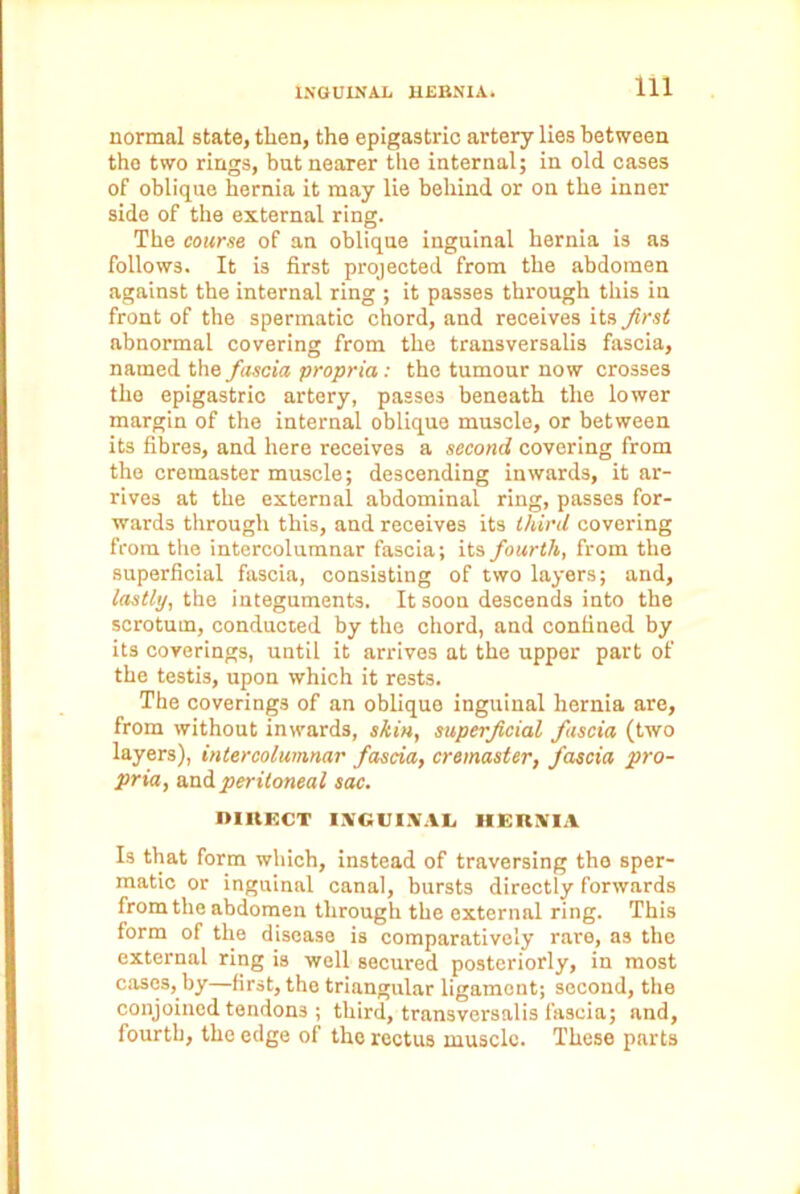 normal state, then, the epigastric artery lies between the two rings, bat nearer the internal; in old cases of oblique hernia it may lie behind or on the inner side of the external ring. The course of an oblique inguinal hernia is as follows. It is first projected from the abdomen against the internal ring ; it passes through this in front of the spermatic chord, and receives its first abnormal covering from the transversalis fascia, named the fascia propria: the tumour now crosses the epigastric artery, passes beneath the lower margin of the internal oblique muscle, or between its fibres, and here receives a second covering from the cremaster muscle; descending inwards, it ar- rives at the external abdominal ring, passes for- wards through this, and receives its third covering from the intercolumnar fascia; its fourth, from the superficial fascia, consisting of two layers; and, lastly, the integuments. It soon descends into the scrotum, conducted by the chord, and confined by its coverings, until it arrives at the upper part of the testis, upon which it rests. The coverings of an oblique inguinal hernia are, from without inwards, skin, superficial fascia (two layers), intercolumnar fascia, cremaster, fascia pro- pria, wad peritoneal sac. DIRECT INGUINAL HERNIA Is that form which, instead of traversing the sper- matic or inguinal canal, bursts directly forwards from the abdomen through the external ring. This form of the disease is comparatively rare, as the external ring is well secured posteriorly, in most cases, by—first, the triangular ligament; second, the conjoined tendons ; third, transversalis fascia; and, fourth, the edge of the rectus muscle. These parts