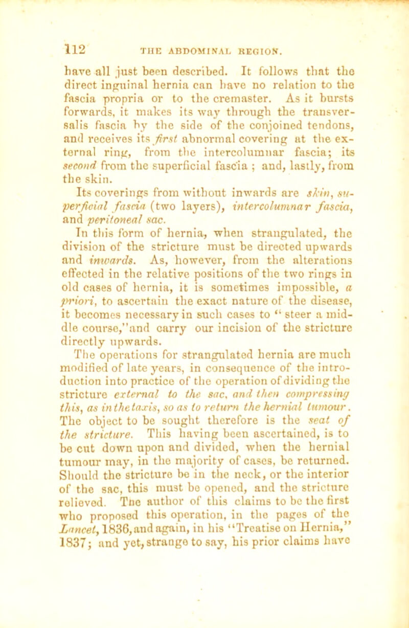 have all just been described. It follows that tlie direct inguinal hernia can have no relation to the fascia propria or to the cremaster. As it bursts forwards, it makes its way through the transver- sals fascia by the side of the conjoined tendons, and receives its /frsf abnormal covering at the ex- ternal ring, from the intercolumnar fascia; its second from the superficial fascia ; and, lastly, from the skin. Its coverings from without inwards are akin, su- perficial fascia (two layers), intercolumnar fascia, and peritoneal sac. In this form of hernia, when strangulated, the division of the stricture must be directed upwards and inwards. As, however, from the alterations effected in the relative positions of the two rings in old cases of hernia, it is sometimes impossible, a priori, to ascertain the exact nature of the disease, it becomes necessary in such cases to “ steer a mid- dle course,”and carry our incision of the stricture directly upwards. The operations for strangulated hernia are much modified of late years, in consequence of the intro- duction into practice of the operation of dividing the stricture external to the sac, and then compressing this, as in the taxis, so as to return the hernial tumour. The object to be sought therefore is the seat of the stricture. This having been ascertained, is to be cut down upon and divided, when the hernial tumour may, in the majority of cases, be returned. Should the stricture be in the neck, or the interior of the sac, this must bo opened, and the stricture relieved. Tne author of this claims to be the first who proposed this operation, in the pages of the Lancet, 1836, and again, in his “Treatise on Hernia,” 1837; and yet, strange to say, his prior claims have