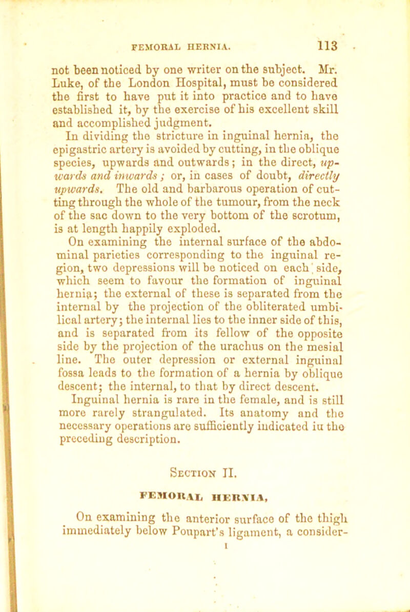 not been noticed by one writer on the subject. Mr. Luke, of the London Hospital, must be considered the first to have put it into practice and to have established it, by the exercise of his excellent skill and accomplished judgment. In dividing the stricture in inguinal hernia, the epigastric artery is avoided by cutting, in the oblique species, upwards and outwards; in the direct, up- wards and inwards ; or, in cases of doubt, directly upwards. The old and barbarous operation of cut- ting through the whole of the tumour, from the neck of the sac down to the very bottom of the scrotum, is at length happily exploded. On examining the internal surface of the abdo- minal parieties corresponding to the inguinal re- gion, two depressions will be noticed on each' side, which seem to favour the formation of inguinal hernia; the external of these is separated from the internal by the projection of the obliterated umbi- lical artery; the internal lies to the inner side of this, and is separated from its fellow of the opposite side by the projection of the urachus on the mesial line. The outer depression or external inguinal fossa leads to the formation of a hernia by oblique descent; the internal, to that by direct descent. Inguinal hernia is rare in the female, and is still more rarely strangulated. Its anatomy and the necessary operations are sufficiently indicated iu tho preceding description. Section II. FEMOIIVI, IIKIt.VIA, On examining the anterior surface of the thigh immediately below Poupart’s ligament, a consider-