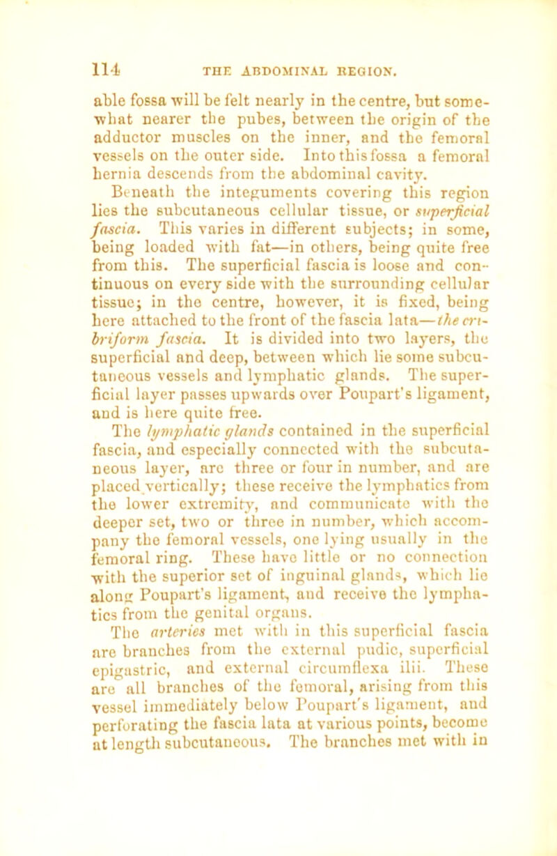able fossa will be felt nearly in the centre, but some- what nearer the pubes, between the origin of the adductor muscles on the inner, and the femoral vessels on the outer side. Into this fossa a femoral hernia descends from the abdominal cavity. Beneath the integuments covering this region lies the subcutaneous cellular tissue, or superficial fascia. This varies in different subjects; in some, being loaded with fat—in others, being quite free from this. The superficial fascia is loose and con- tinuous on every side with the surrounding cellular tissue; in the centre, however, it is fixed, being here attached to the front of the fascia lata—the cri- briform fascia. It is divided into two layers, the superficial and deep, between which lie some subcu- taneous vessels and lymphatic glands. The super- ficial layer passes upwards over Poupart's ligament, and is here quite free. The lymphatic glands contained in the superficial fascia, and especially connected with the subcuta- neous layer, are three or four in number, and are placed vertically; these receive the lymphatics from the lower extremity, and communicato with the deeper set, two or three in number, which accom- pany the femoral vessels, one lying usually in the femoral ring. These have little or no connection with the superior set of inguinal glands, which lie along Poupart’s ligament, and receive the lympha- tics from the genital organs. Tho arteries met with in this superficial fascia are branches from the external pudic, superficial epigastric, and external circumflexa ilii. These are all branches of the femoral, arising from this vessel immediately below Poupart's ligament, and perforating the fascia lata at various points, become at length subcutanoous. The branches met with in