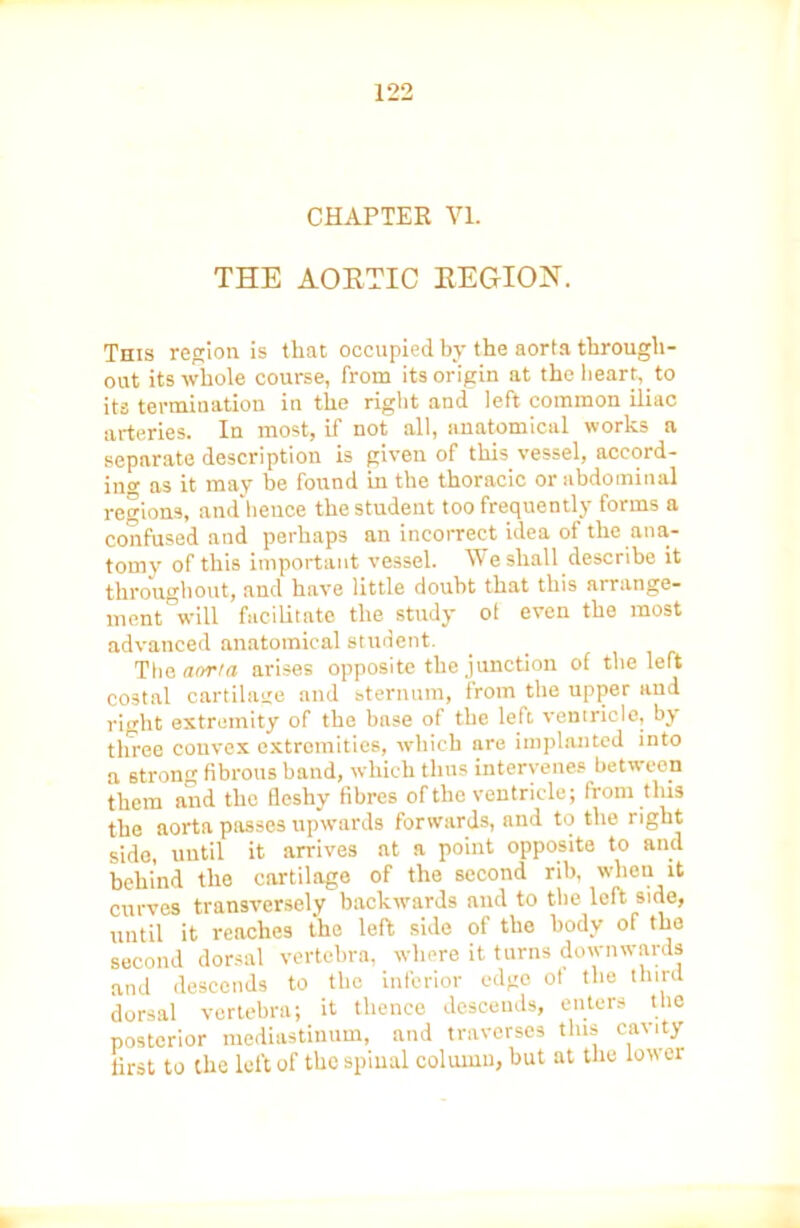CHAPTER VL THE AORTIC REGION. This region is that occupied by the aorta through- out its whole course, from its origin at the heart, to its termination in the right and left common iliac arteries. In most, if not all, anatomical works a separate description is given of this vessel, accord- ing as it may be found in the thoracic or abdominal regions, and hence the student too frequently forms a confused and perhaps an incorrect idea of the ana- tomy of this important vessel. We shall describe it throughout, and have little doubt that this arrange- ment' will facilitate the study oi even the most advanced anatomical student. Tha aorta arises opposite the junction of the left costal cartilage and sternum, from the upper and right extremity of the base of the left ventricle, by three convex extremities, which are implanted into a strong fibrous band, which thus intervenes between them and the fleshy fibres of the ventricle; from tins the aorta passes upwards forwards, and to the right side, until it arrives at a point opposite to and behind the cartilage of the second rib, when it curves transversely backwards and to the left side, until it reaches the left side of the body of the second dorsal vertebra, where it turns downwards and descends to the inferior edge ot the third dorsal vertebra; it thence descends, enters the posterior mediastinum, and traverses this cavity first to the left of the spinal column, but at the lower