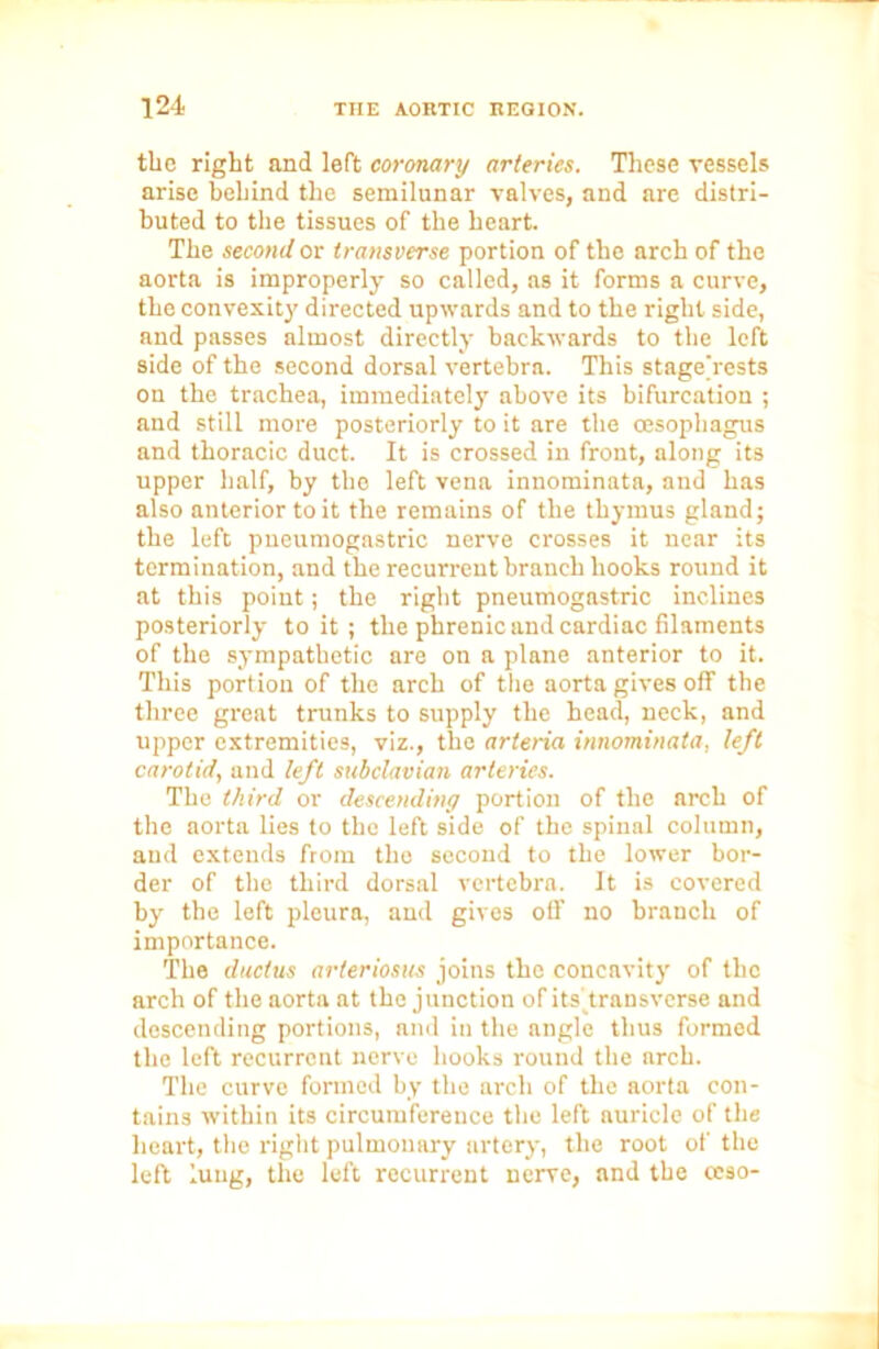 tlie right and left coronary arteries. These vessels arise behind the semilunar valves, and are distri- buted to the tissues of the heart. The second or transverse portion of the arch of the aorta is improperly so called, as it forms a curve, the convexity directed upwards and to the right side, and passes almost directly backwards to the left side of the second dorsal vertebra. This stage'rests on the trachea, immediately above its bifurcation ; and still more posteriorly to it are the oesophagus and thoracic duct. It is crossed in front, along its upper half, by the left vena innominate, and has also anterior to it the remains of the thymus gland; the left pneumogastric nerve crosses it near its termination, and the recurrent branch hooks round it at this point; the right pneumogastric inclines posteriorly to it ; the phrenic and cardiac filaments of the sympathetic are on a plane anterior to it. This portion of the arch of the aorta gives off the three great trunks to supply the head, neck, and upper extremities, viz., the arteria innominata, left carotid, and left subclavian arteries. The third or descending portion of the arch of the aorta lies to the left side of the spinal column, and extends from tho second to the lower bor- der of the third dorsal vertebra. It is covered by the left pleura, and gives off no branch of importance. The ductus arteriosus joins the concavity of the arch of the aorta at the junction of its transverse and descending portions, and in the angle thus formed the left recurrent nerve hooks round the arch. The curve formed by the arch of the aorta con- tains within its circumference the left auricle of the heart, the right pulmonary artery, the root of the left lung, the left recurrent nerve, and the ccso-