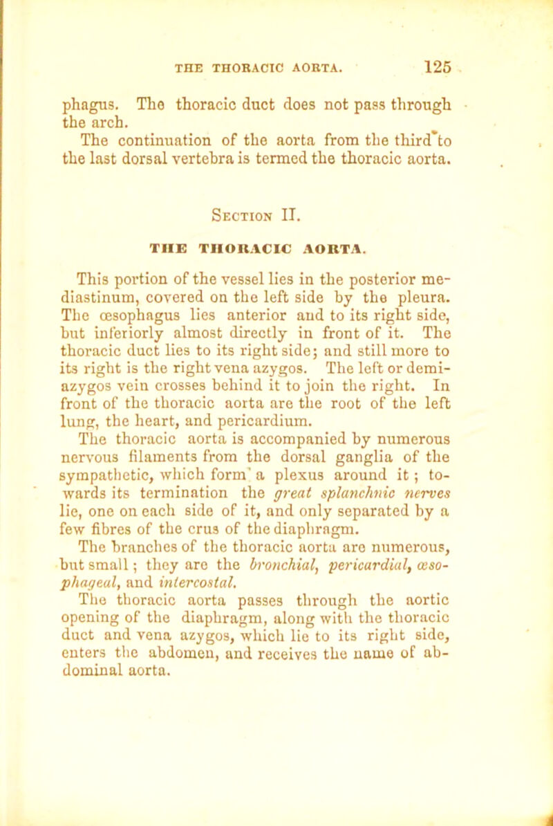 phagus. Tlio thoracic duct does not pass through the arch. The continuation of the aorta from the third'to the last dorsal vertebra is termed the thoracic aorta. Section IT. THE THORACIC AORTA. This portion of the vessel lies in the posterior me- diastinum, covered on the left side by the pleura. The oesophagus lies anterior and to its right side, hut interiorly almost directly in front of it. The thoracic duct lies to its right side; and still more to its right is the right vena azygos. The left or demi- azygos vein crosses behind it to join the right. In front of the thoracic aorta are the root of the left lung, the heart, and pericardium. The thoracic aorta is accompanied by numerous nervous filaments from the dorsal ganglia of the sympathetic, which form' a plexus around it; to- wards its termination the great splanchnic nerves lie, one on each side of it, and only separated by a few fibres of the crus of the diaphragm. The branches of the thoracic aorta are numerous, but small; they are the bronchial, pericardial, aiso- phageal, and intercostal. The thoracic aorta passes through the aortic opening of the diaphragm, along with the thoracic duct and vena azygos, which lie to its right side, enters the abdomen, and receives the name of ab- dominal aorta.