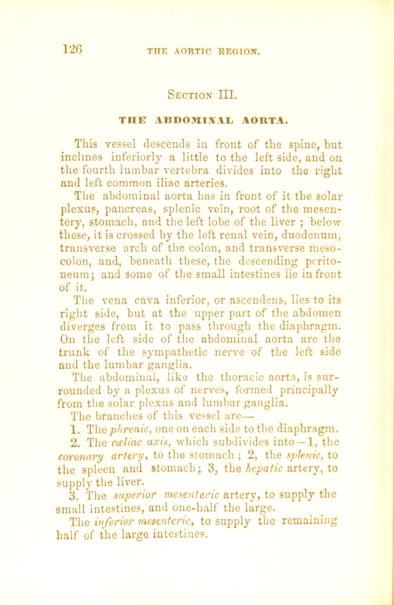 120 Section III. THE ABDOMINAL AORTA. This vessel descends in front of the spine, but inclines interiorly a little to the left side, and on the fourth lumbar vertebra divides into the right and left common iliac arteries. The abdominal aorta has in front of it the solar plexus, pancreas, splenic vein, root of the mesen- tery, stomach, and the left lobe of the liver ; below these, it is crossed by the left renal vein, duodenum, transverse arch of the colon, and transverse meso- colon, and, beneath these, the descending perito- neum; and some of the small intestines lie in front of it. The vena cava inferior, or ascendens, lies to its right side, but at the upper part of the abdomen diverges from it to pass through the diaphragm. On the left side of the abdominal aorta arc the trunk of the sympathetic nerve of the left side and the lumbar ganglia. The abdominal, like the thoracic aorta, is sur- rounded by a plexus of nerves, formed principally from the solar plexus and lumbar ganglia. The branches of this vessel are— 1. The phrenic, one on each side to the diaphragm. 2. The caliac axis, which subdivides into —1, the coronary artery, to the stomach ; 2, the splenic, to the spleen and stomach; 3, the hepatic artery, to supply the liver. 3. The superior mesenteric artery, to supply the small intestines, and one-lialf the large. The inferior mesenteric, to supply the remaining half of the large intestines.