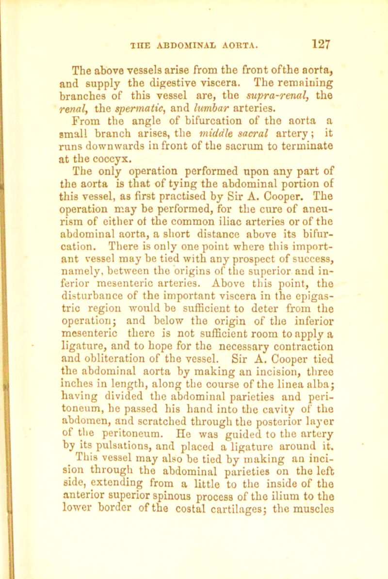 The above vessels arise from the front ofthe aorta, and supply the digestive viscera. The remaining branches of this vessel are, the supra-renal, the renal, the spermatic, and lumbar arteries. From the angle of bifurcation of the aorta a small branch arises, the middle sacral artery; it runs downwards in front of the sacrum to terminate at the coccyx. The only operation performed upon any part of the aorta is that of tying the abdominal portion of this vessel, as first practised by Sir A. Cooper. The operation may be performed, for the cure of aneu- rism of either ot the common iliac arteries or of the abdominal aorta, a short distance above its bifur- cation. There is only one point where this import- ant vessel may be tied with any prospect of success, namely, between the origins of the superior and in- ferior mesenteric arteries. Above this point, the disturbance of the important viscera in the epigas- tric region would be sufficient to deter from the operation; and below the origin of the inferior mesenteric there is not sufficient room to apply a ligature, and to hope for the necessary contraction and obliteration of the vessel. Sir A. Cooper tied the abdominal aorta by making an incision, three inches in length, along the course of the linea alba; having divided the abdominal parieties and peri- toneum, be passed his hand into the cavity of the abdomen, and scratched through the posterior layer of the peritoneum. He was guided to the artery by its pulsations, and placed a ligature around it. This vessel may also be tied by making an inci- sion through the abdominal parieties on the left side, extending from a little to the inside of the anterior superior spinous process of the ilium to the lower border ofthe costal cartilages; the muscles