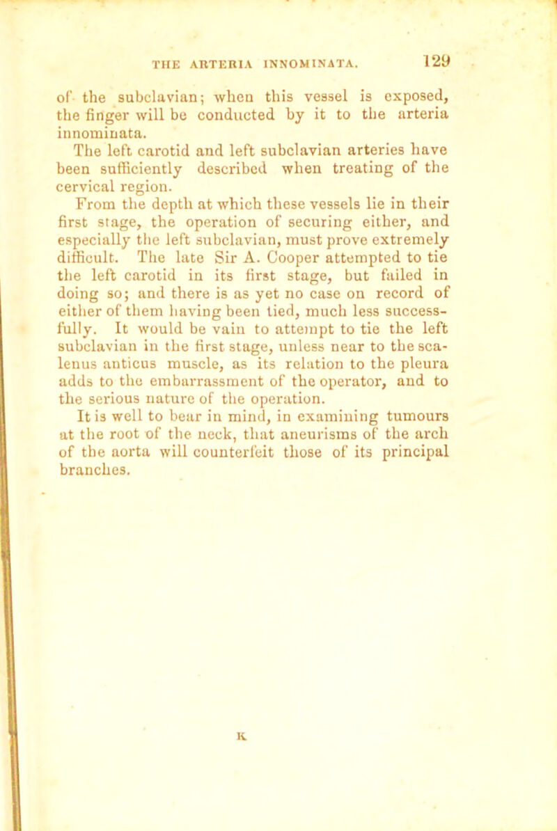 of the subclavian; when this vessel is exposed, the finger will be conducted by it to the arteria innominata. The left carotid and left subclavian arteries have been sufficiently described when treating of the cervical region. From the depth at which these vessels lie in their first stage, the operation of securing either, and especially the left subclavian, must prove extremely difficult. The late Sir A. Cooper attempted to tie the left carotid in its first stage, but failed in doing so; and there is as yet no case on record of either of them having been tied, much less success- fully. It would be vain to attempt to tie the left subclavian in the first stage, unless near to the sca- lenus anticus muscle, as its relation to the pleura adds to the embarrassment of the operator, and to the serious nature of the operation. It is well to bear in mind, in examining tumours at the root of the neck, that aneurisms of the arch of the aorta will counterfeit those of its principal branches. K