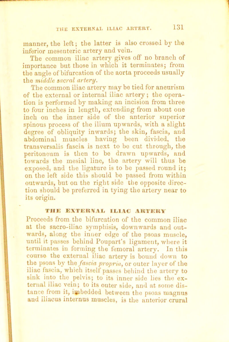 manner, the left; the latter is also crossed by the inferior mesenteric artery and vein. The common iliac artery gives off no branch of importance but those in which it terminates; from the angle of bifurcation of the aorta proceeds usually the middle sacral artery. The common iliac artery may be tied for aneurism of the external or internal iliac artery; the opera- tion is performed by making an incision from three to four inches in length, extending from about one inch on the inner side of the anterior superior spinous process of the ilium upwards, with a slight degree of obliquity inwards; the skin, fascia, and abdominal muscles having been divided, the transversalis fascia is next to bo cut through, the peritoneum is then to be drawn upwards, and towards the mesial line, the artery will thus be exposed, and the ligature is to be passed round it; on the left side this should be passed from within outwards, but on the right side the opposite direc- tion should be preferred in tying the artery near to its origin. TIIE EXTEBVAL ILIAC ARTERY Proceeds from the bifurcation of the common iliac at the sacro-iliac symphisis, downwards and out- wards, along the inner edge of the psoas muscle, until it passes behind Poupart’s ligament, where it terminates in forming the femoral artery. In this course the external iliac artery is bound down to the psoas by the fascia propria, or outer layer of the iliac fascia, which itself passes behind the artery to sink into the pelvis; to its inner side lies the ex- ternal iliac vein; to its outer side, and at some dis- tance from it, imbedded between the psoas magnus and iliacus internus muscles, is the anterior crural