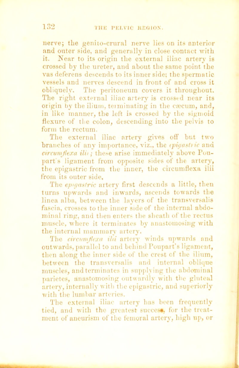 THE l’KJ.VIC HEOION. nerve; the genito-crural nerve lies on its anterior and outer side, and generally in close contact with it. Near to its origin the external iliac artery is crossed by the ureter, and about the same point the vas deferens descends to its inner side; the spermatic vessels and nerves descend in front of and cross it obliquely. The peritoneum covers it throughout. The right external iliac artery is crossed near its origin by the ilium, terminating in the ca;cnm, and, in like manner, the left is crossed by the sigmoid flexure of the colon, descending into the pelvis to form the rectum. The external iliac artery give.s off but two branches of any importance, viz., the tpipashic and circumjlera ilii; these arise immediately above Pou- part's ligament from opposite sides of the artery, the epigastric from the inner, the eircumflexa ilii from its outer side. The epigastric artery first descends a little, then turns upwards and inwards, ascends towards the linen alba, between the layers of the transversalis fascia, crosses to the inner side of the internal abdo- minal ring, and then enters the sheath of the rectus muscle, where it terminates by anastomosing with the internal mammary artery. The circumjlexa ilii artery winds upwards and outwards, parallel to and behind Poupart’s ligament, then along the inner side of the crest of the ilium, between the transversalis and internal oblique muscles, and terminates in supplying the abdominal parietes, anastomosing outwardly with the gluteal artery, internally with the epigastric, and superiorly with the lumbar arteries. The external iliac artery has been frequently tied, and with the greatest succcs*. for the treat- ment of aneurism of the femoral artery, high up, or
