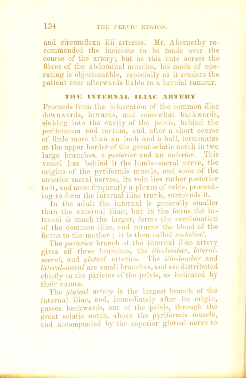 and circumflexa ilii arteries. Mr. Abernethy re- commended the incisions to be made over the course of the artery; but as this cuts across the fibres of the abdominal muscles, his mode of ope- rating is objectionable, especially as it renders tbe patient ever afterwards liable to a hernial tumour. THE I YTERYA I. I M AC ARTERY Proceeds from tbe bifurcation of the common iliac downwards, inwards, and somewhat backwards, sinking into tbe cavity of the pelvis, behind tbe peritoneum and rectum, and, after a short course of little more tbnu an inch and a half, terminates at the upper border of tbe great sciatic notch in two large branches, a posterior and an anterior. This vessel has behind it the lumbo-sacral nerve, tbe origins of the pyriformis muscle, and some of tbe anterior sacral nerves; its vein lies rather posterior to it, and most frequently a plexus of veins, proceed- ing to form the internal iliac trunk, surrounds it. In the adult the internal is generally smaller than the external iliac; but in the foetus the in- ternal is much the larger, forms the continuation of the common iliac, and returns the blood of the foetus to the mother ; it is then called umbilical. The posterior branch of the internal iliac artery gives off three branches, tbe ilio-lumbar, lateral- sacral, and (jluteal arteries. The ilio-lumbar and lateral-sacral are small branches, and nre distributed chiefly to the parietes of tbe pelvis, as indicated by their names. The gluteal artenj is the largest branch of the internal iliac, and, immediately after its origin, passes backwards, out of the pelvis, through the great sciatic notch, above the pyriformis muscle, and accompanied by the superior gluteal nerve to