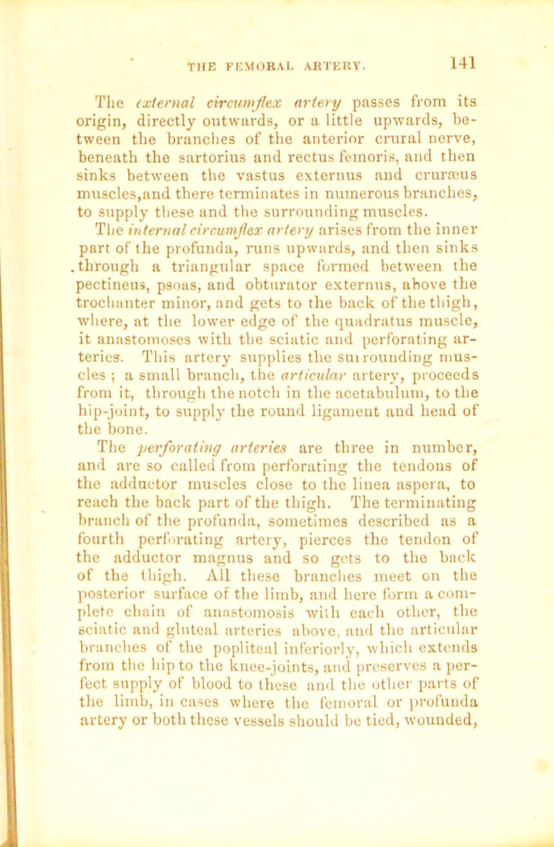 The external circumflex artery passes from its origin, directly outwards, or a little upwards, be- tween the branches of the anterior crural nerve, beneath the sartorius and rectus femoris, and then sinks between the vastus externus and crurams muscles,and there terminates in numerous branches, to supply these and the surrounding muscles. The internal circumflex artery arises from the inner part of the profunda, runs upwards, and then sinks through a triangular space formed between the pectineus, psoas, and obturator externus, above the trochanter minor, and gets to the back of the thigh, where, at the lower edge of the quadratns muscle, it anastomoses with the sciatic and perforating ar- teries. This artery supplies the sut rounding mus- cles ; a small branch, the articular artery, proceeds from it, through the notch in the acetabulum, to the hip-joint, to supply the round ligament and head of the bone. The perforating arteries are three in number, and are so called from perforating the tendons of the adductor muscles close to the linea aspera, to reach the back part of the thigh. The terminating branch of the profunda, sometimes described as a fourth perforating artery, pierces the tendon of the adductor magnus and so gets to the back of the thigh. All these branches meet on the posterior surface of the limb, and here form a com- plete chain of anastomosis with each other, the sciatic and gluteal arteries above, and the articular branches of the popliteal inferiorly, which extends from the hip to the knee-joints, and preserves a per- fect supply of blood to these and the other parts of the limb, in cases where the femoral or profunda artery or both these vessels should be tied, wounded,