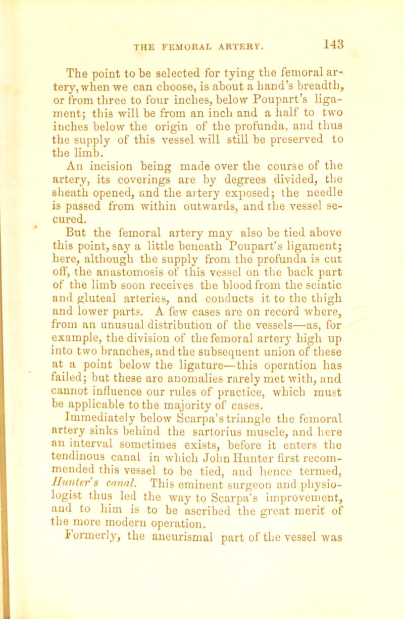 The point to be selected for tying the femoral ar- tery, when we can choose, is about a hand’s breadth, or from three to four inches, below Poupart’s liga- ment; this will be from an inch and a half to two inches below the origin of the profunda, and thus the supply of this vessel will still be preserved to the limb. An incision being made over the course of the artery, its coverings are by degrees divided, the sheath opened, and the artery exposed; the needle is passed from within outwards, and the vessel se- cured. But the femoral artery may also be tied above this point, say a little beneath Poupart’s ligament; here, although the supply from the profunda is cut off, the anastomosis of this vessel on the back part of the limb soon receives the blood from the sciatic and gluteal arteries, and conducts it to the thigh and lower parts. A few cases are on record where, from an unusual distribution of the vessels—as, for example, the division of the femoral artery high up into two branches, and the subsequent union of these at a point below the ligature—this operation has failed; but these are anomalies rarely met with, and cannot influence our rules of practice, which must be applicable to the majority of cases. Immediately below Scarpa’s triangle the femoral artery sinks behind the sartorius muscle, and here an interval sometimes exists, before it enters the tendinous canal in which John Hunter first recom- mended this vessel to be tied, and hence termed, Hunter's canal. This eminent surgeon and physio- logist thus led the way to Scarpa’s improvement, and to him is to be ascribed the great merit of the more modern operation. Formerly, the aneurismal part of the vessel was