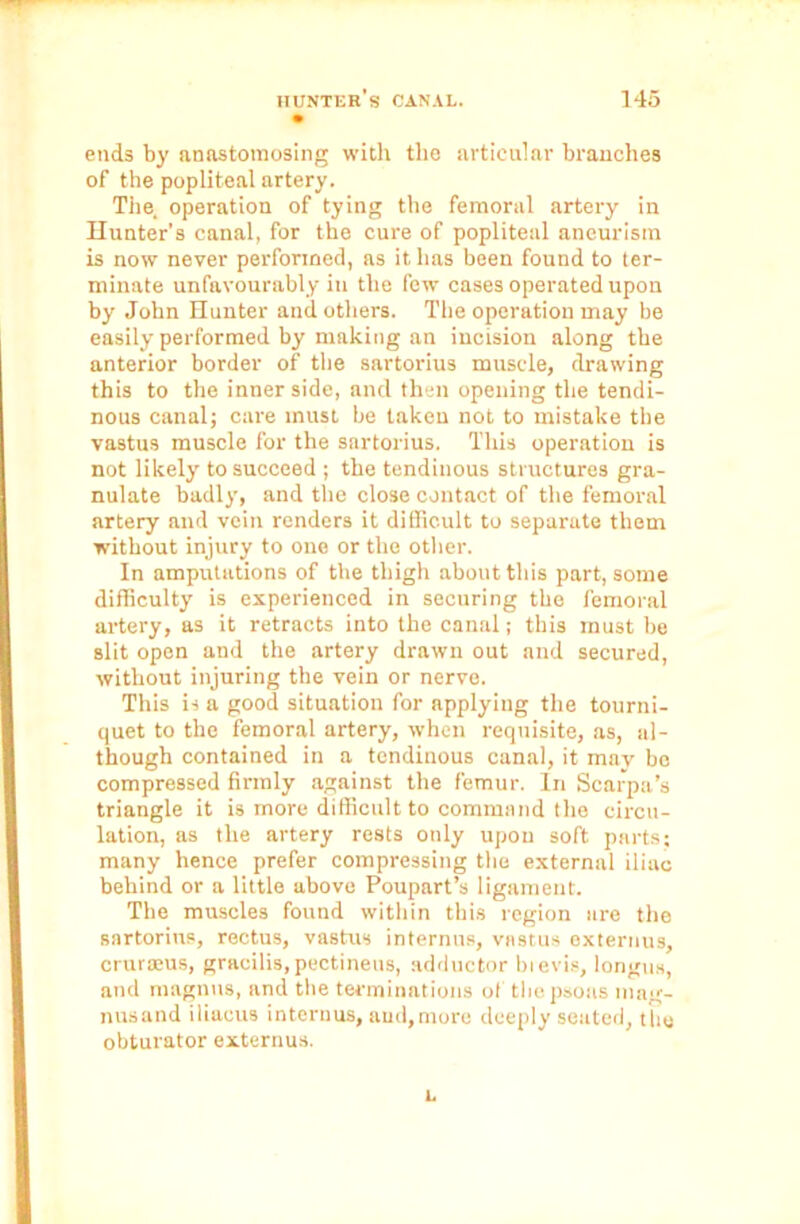 ends by anastomosing with the articular branches of the popliteal artery. The operation of tying the femoral artery in Hunter's canal, for the cure of popliteal aneurism is now never performed, as it has been found to ter- minate unfavourably in the few cases operated upon by John Hunter and others. The operation may be easily performed by making an incision along the anterior border of the sartorius muscle, drawing this to the inner side, and then opening the tendi- nous canal; care must be taken not to mistake the vastus muscle for the sartorius. This operation is not likely to succeed ; the tendinous structures gra- nulate badly, and the close contact of the femoral artery and vein renders it difficult to separate them without injury to one or the other. In amputations of the thigh about this part, some difficulty is experienced in securing the femoral artery, as it retracts into the canal; this must be slit open and the artery drawn out and secured, without injuring the vein or nerve. This is a good situation for applying the tourni- quet to the femoral artery, when requisite, as, al- though contained in a tendinous canal, it may be compressed firmly against the femur. In Scarpa’s triangle it is more difficult to command the circu- lation, as the artery rests only upon soft parts; many hence prefer compressing the external iliac behind or a little above Poupart’s ligament. Tbe muscles found within this region are the sartorius, rectus, vastus internus, vastus externus, crurasus, gracilis, pectineus, adductor bievis, longus, and magnus, and the terminat ions of the psoas mag- nusand iliacus interims, and,more deeply seated, the obturator externus. L
