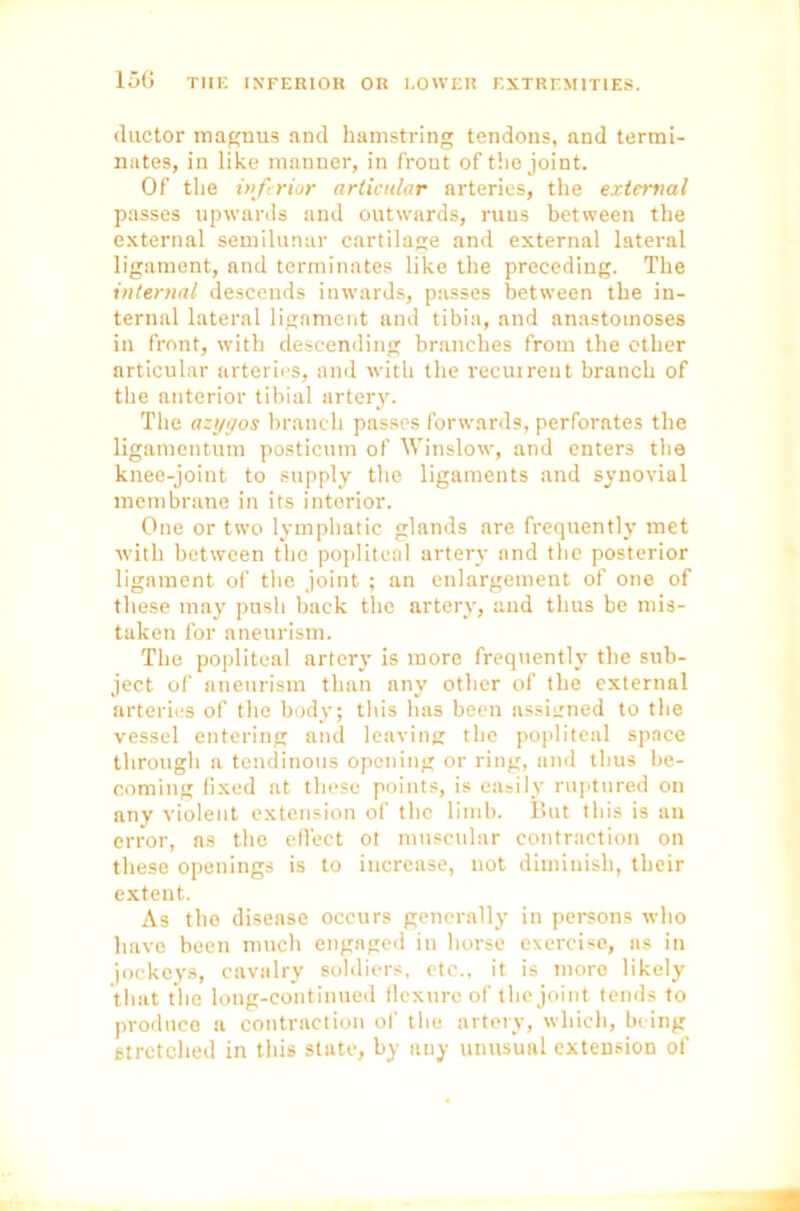ductor magnus and hamstring tendons, and termi- nates, in like manner, in front of the joint. Of the inferior articular arteries, the external passes upwards and outwards, runs between the external semilunar cartilage and external lateral ligament, and terminates like the preceding. The internal descends inwards, passes between the in- ternal lateral ligament and tibia, and anastomoses in front, with descending branches from the other articular arteries, and with the recurrent branch of the anterior tibial artery. The azygos branch passes forwards, perforates the ligamentum posticum of Winslow, and enters the knee-joint to supply the ligaments and synovial membrane in its intorior. One or two lymphatic glands are frequently met with between the popliteal artery and the posterior ligament of the joint ; an enlargement of one of these may pnsh back the artery, and thus be mis- taken for aneurism. The popliteal artery is more frequently the sub- ject of aneurism than any other of the external arteries of the body; this has been assigned to the vessel entering and leaving the popliteal space through a tendinous opening or ring, and thus be- coming fixed at these points, is easily ruptured on any violent extension of the limb. But this is an error, as the effect ol muscular contraction on these openings is to increase, not diminish, their extent. As the disease occurs generally in persons who have been much engaged in horse exercise, as in jockeys, cavalry soldiers, etc., it is more likely that the long-continued flexure of the joint tends to produce a contraction of the artery, which, being stretched in this state, by any unusual extension of