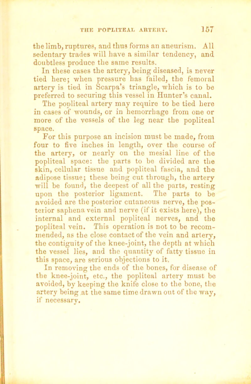 the limb, ruptures, and thus forms an aneurism. All sedentary trades will have a similar tendency, and doubtless produce the same results. In these cases the artery, being diseased, is never tied here; when pressure has failed, the femoral artery is tied in Scarpa’s triangle, which is to be preferred to securing this vessel in Hunter’s canal. The popliteal artery may require to be tied here in cases of wounds, or in hemorrhage from one or more of the vessels of the leg near the popliteal space. For this purpose an incision must be made, from four to five inches in length, over the course of the artery, or nearly on the mesial line of the popliteal space: the parts to be divided are the skin, cellular tissue and popliteal fascia, and the adipose tissue; these being cut through, the artery will be found, the deepest of all the parts, resting upon the posterior ligament. The parts to be avoided are the posterior cutaneous nerve, the pos- terior saphena vein and nerve (if it exists here), the internal and external popliteal nerves, and the popliteal vein. This operation is not to be recom- mended, as the close contact of the vein and artery, the contiguity of the knee-joint, the depth at which the vessel lies, and the quantity of fatty tissue in this space, are serious objections to it, In removing the ends of the bones, for disease of the knee-joint, etc., the popliteal artery must be avoided, by keeping the knife close to the bone, the artery being at the same time drawn out of the way, if necessary.
