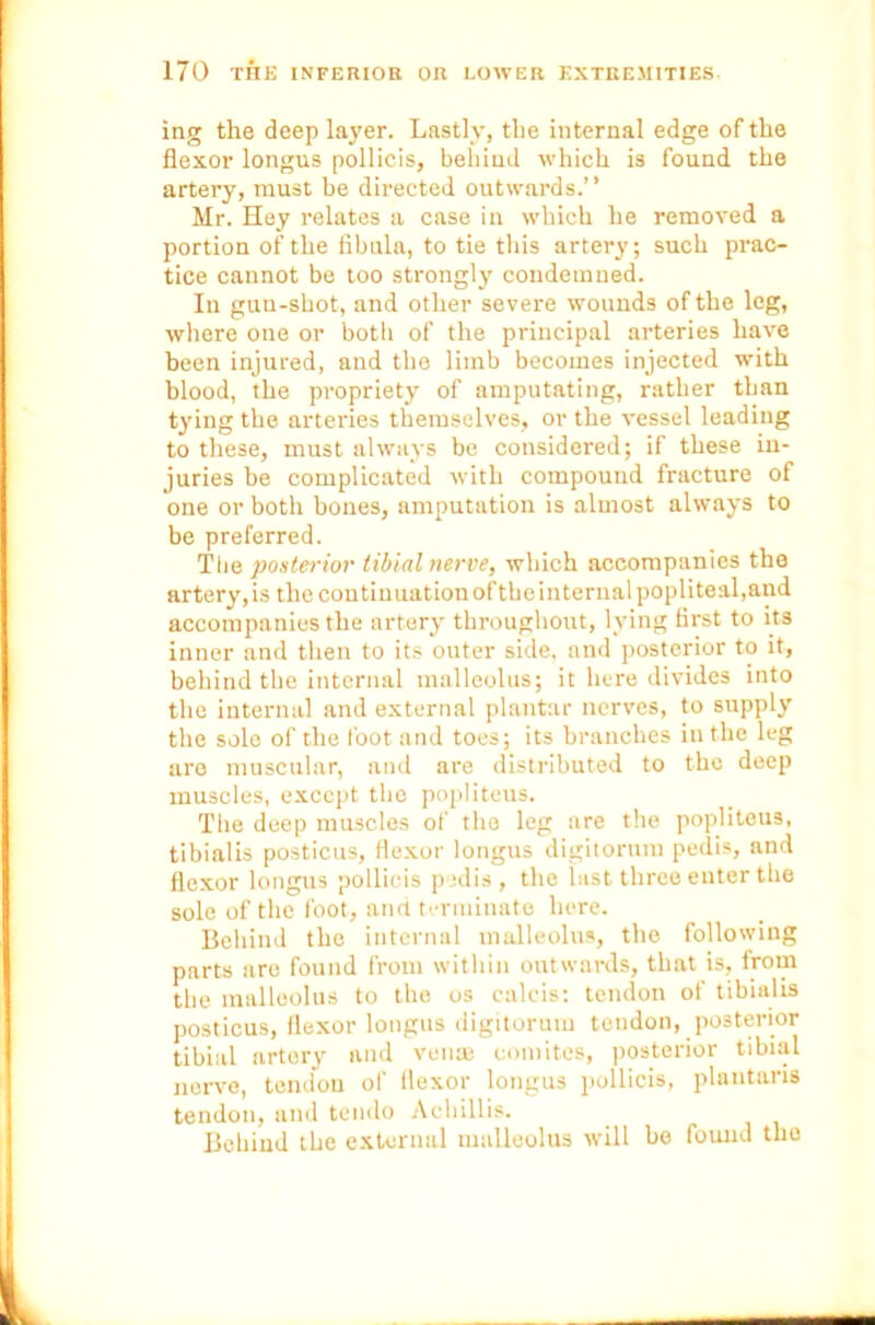 ing the deep layer. Lastly, the internal edge of the flexor longus pollicis, behind which is found the artery, must be directed outwards.” Mr. Hey relates a case in which he removed a portion of the fibula, to tie this artery; such prac- tice cannot be too strongly condemned. In gun-shot, and other severe wounds of the leg, where one or both of the principal arteries have been injured, and the limb becomes injected with blood, the propriety of amputating, rather than tying the arteries themselves, or the vessel leading to these, must always be considered; if these in- juries be complicated with compound fracture of one or both bones, amputation is almost always to be preferred. The posterior tibial nerve, which accompanies the artery,is the continuationoftheinternal popliteal,and accompanies the artery throughout, lying first to its inner and then to its outer side, and posterior to it, behind the internal malleolus; it here divides into the internal and external plantar nerves, to supply the solo of the foot and toes; its branches in the leg are muscular, and are distributed to the deep muscles, except the popliteus. The deep muscles of tho leg are the popliteus, tibialis posticus, flexor longus digitorum pedis, and flexor longus pollicis pedis , the last three enter the sole of the foot, and terminate here. Behind the internal malleolus, the following parts are found from within outwards, that is, from the malleolus to the os caleis: tendon of tibialis posticus, flexor longus digitorum tendon, posterior tibial artery and ven® comites, posterior tibial nerve, tendon of flexor longus pollicis, plantaris tendon, and tendo Achillis. Behind the external malleolus will be found tho