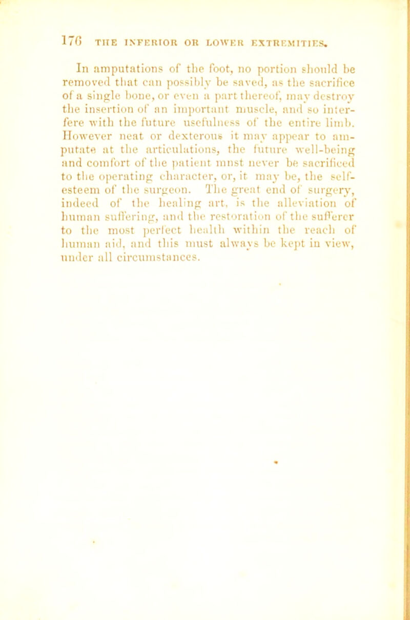 In amputations of the foot, no portion should be removed that can possibly be saved, as the sacrifice of a single bone, or even a part thereof, may destroy the insertion of an important muscle, and so inter- fere with the future usefulness of the entire limb. However neat or dexterous it may appear to am- putate at the articulations, the future well-being and comfort of the patient must never be sacrificed to the operating character, or, it. may be, the self- esteem of the surgeon. The great end of surgery, indeed of the healing art, is the alleviation of human suffering, and the restoration of the sufferer to the most perfect health within the reach of human aid, and this must always be kept in view, under all circumstances.