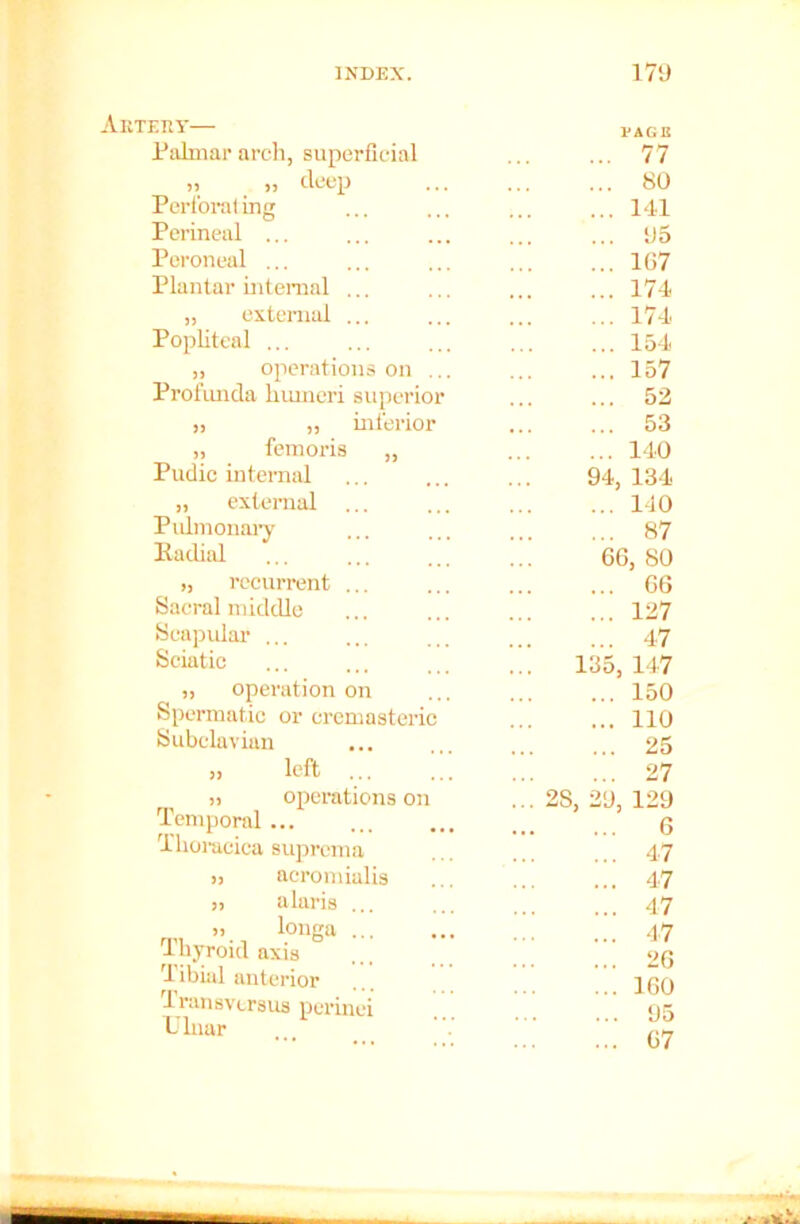 Akteiiy— Palmar arch, superficial )5 deep ... Perforat ing Perineal ... Peroneal ... Plantar internal ... „ external ... Popliteal ... „ operations on ... Profunda humeri superior >, „ inferior „ femoris „ Pudic internal „ external ... Pulmonary Eadial „ recurrent ... Sacral middle Scapular ... Sciatic „ operation on Spermatic or cremasteric Subclavian „ left ji operations on Temporal ... Thoraciea suprcma » aeromialis ,i alaris ... >! longa ... Thyroid axis Tibial anterior Transvcrsus perinei Ulnar 77 80 141 115 167 174 174 154 157 52 53 140 94, 134 .. 110 .. 87 66, 80 .. 66 .. 127 .. 47 135, 147 150 110 25 27 2S, 29, 129 6 47 47 47 47 26 160 95 67