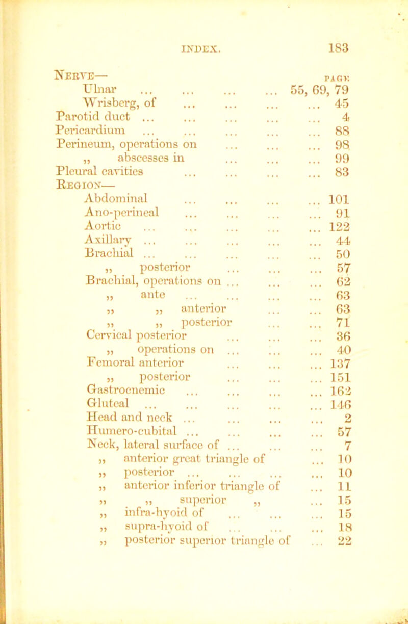 Nerve— Ulnar Wrisberg, of Parotid duct ... Pericardium Perineum, operations on „ abscesses in Pleural cavities Reoiox— Abdominal Ano-perineal Aortic Axillary ... Brachial ... „ posterior Brachial, operations on ... ante PAGK 55, 69, 79 ... 4-5 4 ... 88 ... 98 ... 99 ... 83 ... 101 ... 91 ... 123 ... 44 ... 50 ... 57 ... 63 ... 63 „ „ anterior „ „ posterior Cervical posterior „ operations on ... Femoral anterior „ posterior Gastrocnemic Gluteal Head and neck ... Humero-cubital ... Neck, lateral surface of ... „ anterior great triangle of „ posterior ... „ anterior inferior triangle of )i „ superior „ „ infra-hyoid of „ supra-hyoid of » posterior superior triangle of 63 71 36 40 137 151 163 146 2 57 7 . 10 10 11 15 15 18 22