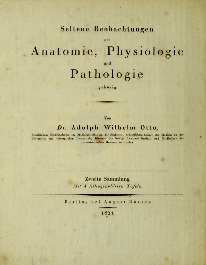Seltene Beobachtungen zur Anatomie, Physiologie und Pathologie gehörig. Von Dr, Adolph Wilhelm Otto, Königlichem Medicinalralhe im Medicinaleollegium für Schlesien, ordentlichem Lehrer der Medicin an der Universität und chirurgischen Lehranstalt, Direktor des Königl. Anatomie-Instituts und Mitdirektor de« naturhistorischen Museums zu Breslau. Zweite Sammlung. Mit 4 lith ographirten Tafeln. Berlin, bei August Rücker. 1824.