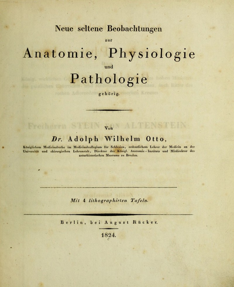 Neue seltene Beobachtungen 4 zur Anatomie, Physiologie und Pathologie gehörig. Von Dr. Adolph Wilhelm Otto, Königlichem Mcdicinalrathc im Mcdicinalcollegium für Schlesien, ordentlichem Lehrer der Medicin an der Universität und chirurgischen Lehranstalt, Direktor des Königl. Anatomie - Instituts und Mitdirektor des naturhistorischen Museums zu Breslau. Mit 4 lithographirten Tafeln. Berlin, bei August Rücker. 1824. c