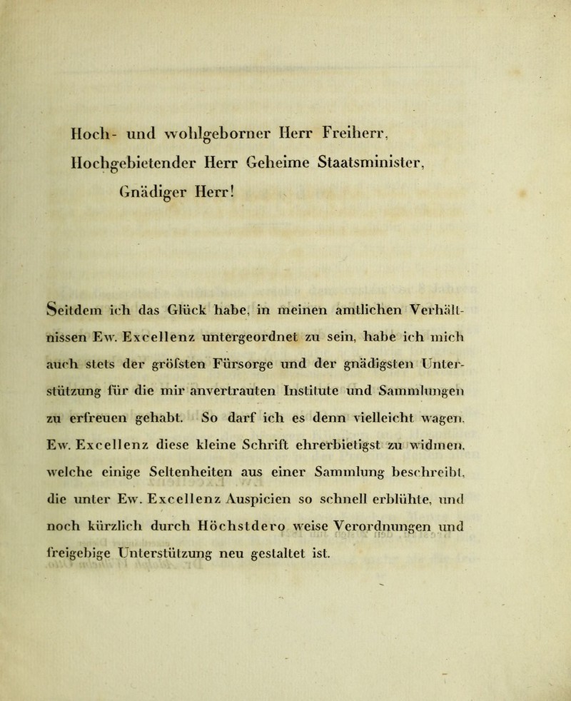 Hoch- und wohlgeborner Herr Freiherr, Hochgebietender Herr Geheime Staatsminister, Gnädiger Herr! Seitdem ich das Glück habe, in meinen amtlichen Verhält- nissen Ew. Excellenz untergeordnet zu sein, habe ich mich auch stets der gröfsten Fürsorge und der gnädigsten Unter- stützung für die mir anvertrauten Institute und Sammlungen zu erfreuen gehabt. So darf ich es denn vielleicht wagen. Ew. Excellenz diese kleine Schrift ehrerbietigst zu widmen, welche einige Seltenheiten aus einer Sammlung beschreibt, die unter Ew. Excellenz Auspicien so schnell erblühte, und / noch kürzlich durch Höchstdero weise Verordnungen und freigebige Unterstützung neu gestaltet ist.