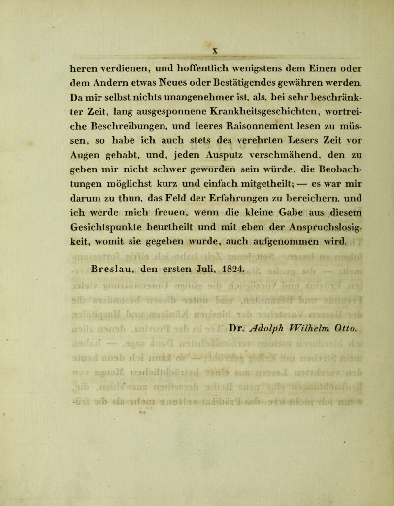 heren verdienen, und hoffentlich wenigstens dem Einen oder dem Andern etwas Neues oder Bestätigendes gewähren werden. Da mir selbst nichts unangenehmer ist, als, bei sehr beschränk- ter Zeit, lang ausgesponnene Krankheitsgeschichten, wortrei- che Beschreibungen, und leeres Raisonnement lesen zu müs- sen, so habe ich auch stets des verehrten Lesers Zeit vor Augen gehabt, und, jeden Ausputz verschmähend, den zu geben mir nicht schwer geworden sein würde, die Beobach- tungen möglichst kurz und einfach mitgetheilt; — es war mir darum zu thun, das Feld der Erfahrungen zu bereichern, und ich werde mich freuen, wenn die kleine Gabe aus diesem Gesichtspunkte beurtheilt und mit eben der Anspruchslosig- keit, womit sie gegeben wurde, auch aufgenommen wird. Breslau, den ersten Juli, 1824. Dr. Adolph Wilhelm Otto. i i '0/ ' —■ ■ ” • * • j ;*.■'■* { ftior . •* .Ij ja i /, \ --J [,t «.,y I|r» (