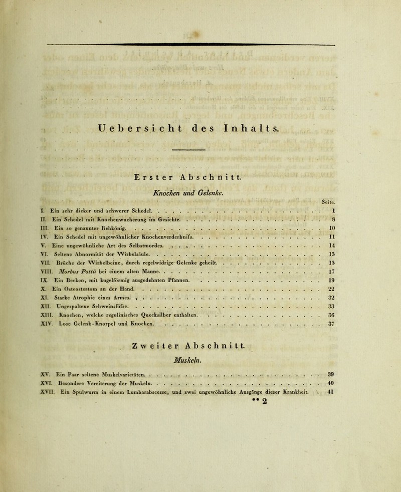 U ebersicht des Inhalts. Erster Abschnitt. Knochen und Gelenke. Seite. I. Ein sehr dicker und schwerer Schedel 1 II. Ein Schedel init Knochenwucherung im Gesichte 8 III. Ein so genannter Rehkönig 10 IV. Ein Schedel mit ungewöhnlicher Knochcnverderbnifs 11 V. Eine ungewöhnliche Art des Selbstmordes. . . 14 VI. Seltene Abnormität der Wirbelsäule 15 VII. Brüche der Wirbelbcine, durch regelwidrige Gelenke geheilt 15 VIII. Morbus Pottii bei einem alten Manne 17 IX. Ein Becken, mit kugelförmig ausgedehnten Pfannen. 19 X. Ein Osteostcatom an der Hand 22 XI. Starke Atrophie eines Armes. 32 XII. Ungcspaltcnc Schweinsfiifse 33 XIII. Knochen, welche regulinisches Quecksilber enthalten 36 XIV. Lose Gelenk - Knorpel und Knochen. 37 Zweiter Abschnitt. Muskeln. XV. Ein Paar seltene Muskelvarictäten. 39 XVI. Besondere Vereiterung der Muskeln 40 XVII. Ein Spulwurm in einem Lumbarabscessc, und zwei ungewöhnliche Ausgänge dieser Krankheit. 41