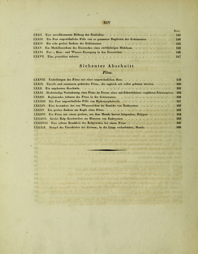 Seite. LXXII. Eine unvollkommene Bildung der Genitalien 140 LXXIII. Ein Paar ungewöhnliche Fälle von so genannter Duplicität der Gebärmutter 140 LXX1V. Ein sehr grofses Sarkom der Gebärmutter. 142 LXXV. Ein Medullarsarkom des Eierstockes eines zwölfjährigen Mädchens 143 LXXVI. Fett-, Haar- und Wasser-Erzeugung in den Eierstöcken 145 LXXVII. Eine graviditas tubaria. 147 Siebenter Abschnitt. Fötus. LXXVIII. Umhüllungen des Fötus mit einer ungewöhnlichen Haut 149 LXXIX. Unreife und zusammen gedrückte Fötus, die zugleich mit reifen geboren wurden 150 LXXX. Ein angebornes Geschwür 151 LXXXI. Merkwürdige Veränderung eines Fötus im Uterus einer mit Schwefelsäure vergifteten Schwangeren. 152 LXXXI1. Beginnendes Athmen des Fötus in der Gebärmutter. 155 LXXXIII. Ein Paar ungewöhnliche Fälle von Hydrencephaloccle 157 LXXXIV. Eine besondere Art von Wassersäcken im Genicke von Embryonen 159 LXXXV. Ein grofses Sarkom am Kopfe eines Fötus. ....... -j 161 LXXXVI. Ein Fötus mit einem grofsen, aus dem Munde hervor hängenden, Polypen 162 LXXXVII. Grofse Balg-Geschwülste am Hinteren von Embryonen. . 163 LXXXVIU. Eine seltene Krankheit des Zellgewebes bei einem Fötus 166 LXXXIX. Mangel des Unterkiefers bei kleinem, in die Länge verlaufenden, Munde 168