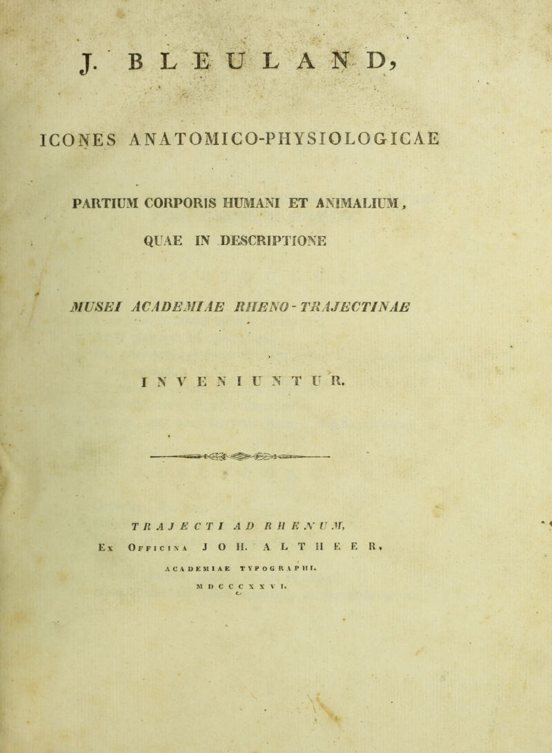 J. ■ B L a- U’ L A m D, ^ k • » 1. ICONES ANATOMICO-PHYSIOLOGICAE PARTIUM CORPORIS HUMANI ET ANIMALIUM, QUAE IN DESCRIPTIONE MUSEI ACADEMIAE RHENO- TRAJECTINAE I N A E N I U N' T U R. TRAJECTI AD R H E X U .11, Ex Officina J O II. 'A L T II E E R» ACADEMIAE T Y P O G R A P HI. M n C C C X X A I. O