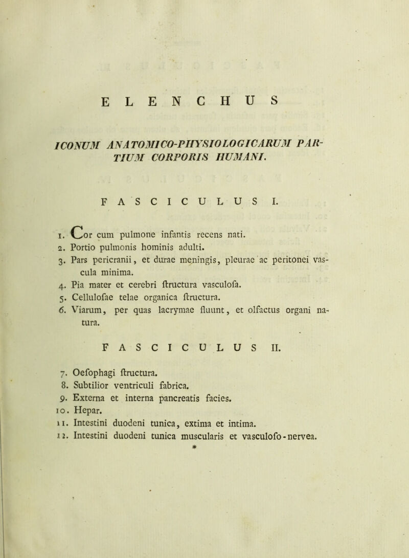IC0NU31 AN ATOMI CO-PHYSIO LOGICARUM PAR- TIUM CORPORIS HUMANI, FA SCICULUS I. 1. Cor cum pulmone infantis recens nati. 2. Portio pulmonis hominis adulti. 3. Pars pericranii, et durae meningis, pleurae'ac peritonei vas- cula minima. 4. Pia mater et cerebri ftructura vasculofa. 5. Cellulofae telae organica ilructura. 6. Viarum, per quas lacrymae fluunt, et olfactus organi na- tura. FASCICULUS II. 7. Oefophagi ftructura. 8. Subtilior ventriculi fabrica. 9. Externa et interna pancreatis facies. 10. Hepar. 11. Intestini duodeni tunica, extima et intima. 12. Intestini duodeni tunica muscularis et vasculofo-nervea. *