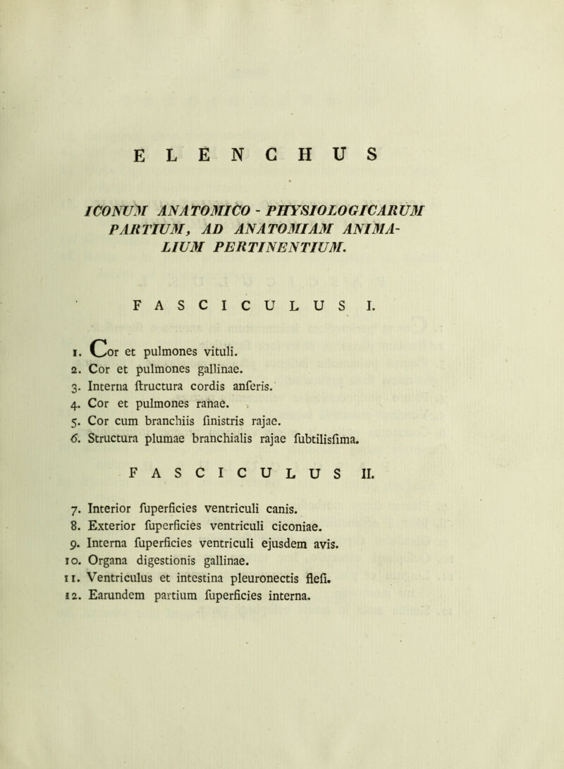 ICONUM ANAT03UC0 - PHYSIOLOGICARmi PARTIU3I, AD ANAT03IIA3I ANI3IA- LIUM PERTINENTIU3L FASCICULUS I. 1. Cor et pulmones vituli. 2. Cor et pulmones gallinae. 3. Interna ftructura cordis anferis. 4. Cor et pulmones ranae. 5. Cor cum branchiis finistris rajae. <5. Structura plumae branchialis rajae fubtilisfima. FASCICULUS II. 7. Interior fuperficies ventriculi canis. 8. Exterior fuperficies ventriculi ciconiae. 9. Interna fuperficies ventriculi ejusdem avis. 10. Organa digestionis gallinae. 11. Ventriculus et intestina pleuronectis flefi. 12. Earundem partium fuperficies interna.