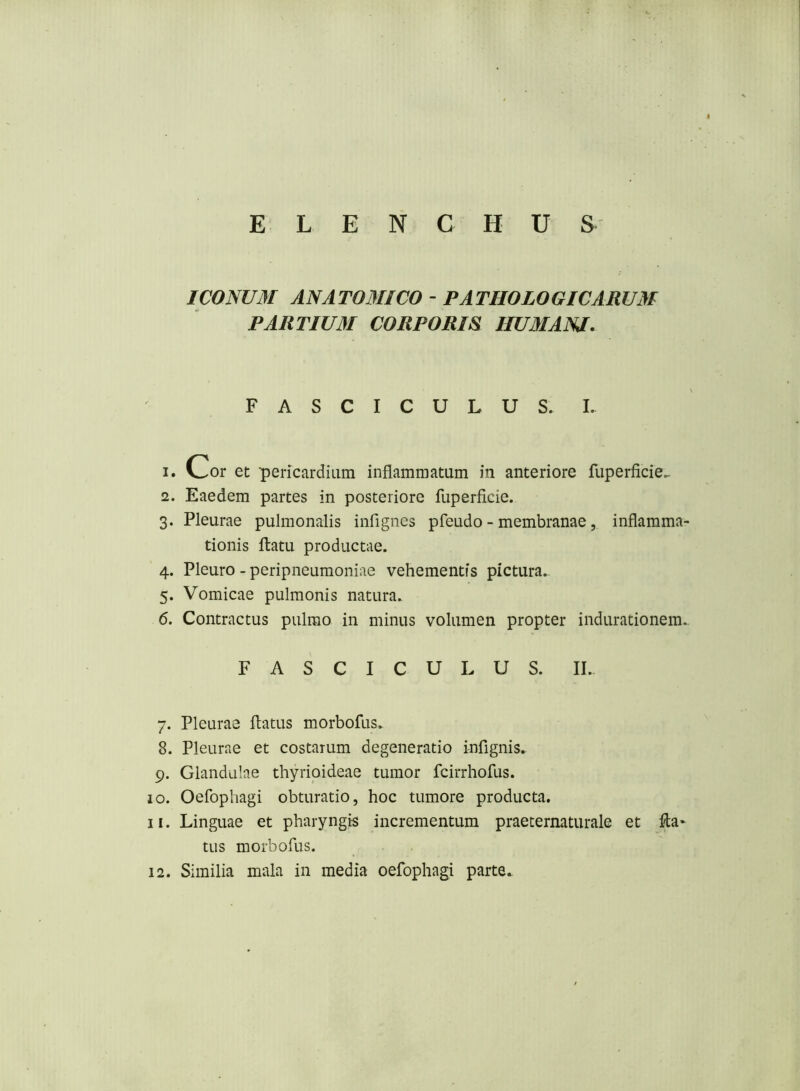 ICOmM ANATOMICO - PATHOLOGICARUM PARTIUM CORPORIS HUMANA, FASCICULUS.!. 1. Cor et pericardium inflammatum in anteriore fuperficie.. 2. Eaedem partes in posteriore fuperficie. 3. Pleurae pulmonalis infignes pfeudo - membranae, inflamma- tionis flatu productae. 4. Pleuro - peripneumoniae vehementis pictura.. 5. Vomicae pulmonis natura. 6. Contractus pulmo in minus volumen propter indurationem.. FASCICULUS. II. 7. Pleurae flatus morbofus. 8. Pleurae et costarum degeneratio inflgnis. 9. Glandulae thyrioideae tumor fcirrhofus. 10. Oefophagi obturatio, hoc tumore producta. 11. Linguae et pharyngis incrementum praeternaturale et fla* tus morbofus. 12. Similia mala in media oefophagi parte.