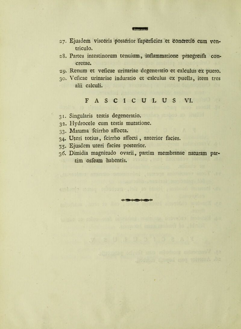27- Ejusdem visceris posterior fuperficies et 'concretio cum ven- triculo. 28. Partes intestinorum tenuium, inflammatione praegresfa con- cretae. 29. Renum et veficae urinariae degeneratio et calculus ex puero. 30. Veficae urinariae induratio et calculus ex puella, item tres alii calculi. FASCICULUS VI. 31. Singularis testis degeneratio. 32. Hydrocele cum testis mutatione. 33. Mamma fcirrho affecta. 34. Uteri totius, fcirrho affecti, anterior facies. 35. Ejusdem uteri facies posterior. 36. Dimidia magnitudo ovarii, partim membranae naturam par- tim osfeam habentis.