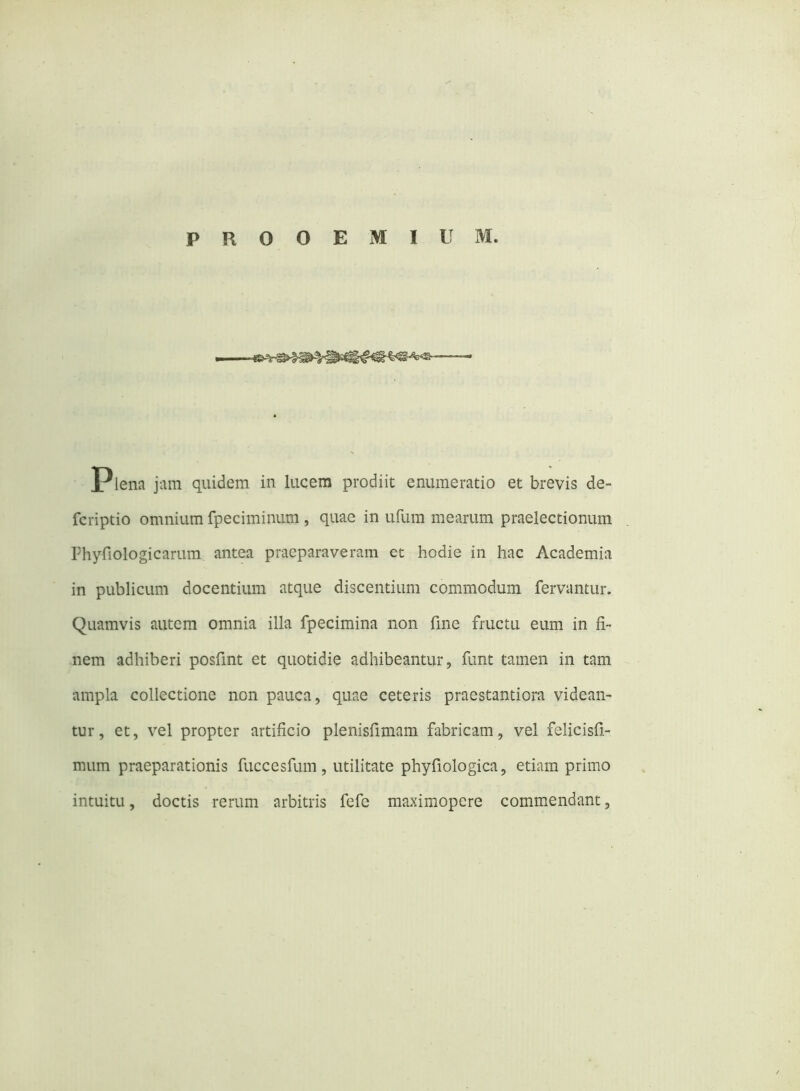 PROOEMIUM. plena jam quidem in lucem prodiit enumeratio et brevis de- fcriptio omnium fpeciminum , quae in ufum mearum praelectionum Phyfiologicarum antea praeparaveram et hodie in hac Academia in publicum docentium atque discentium commodum fervantur. Quamvis autem omnia illa fpecimina non fine fructu eum in fi- nem adhiberi posfint et quotidie adhibeantur, funt tamen in tam ampla collectione non pauca, quae ceteris praestantiora videan- tur, et, vel propter artificio plenisfimam fabricam, vel felicisfi- mum praeparationis fuccesfum , utilitate phyfiologica, etiam primo intuitu, doctis rerum arbitris fefe maximopere commendant,