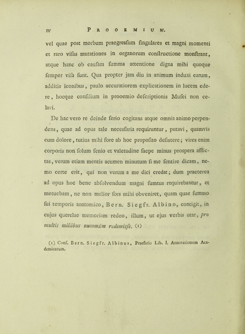 vel quae post morbum praegresfum fingulares et magni momenti et raro vifas mutationes in organorum conftructione monftrant, atque hanc ob caufain fumma attentione digna mihi quoque femper vifa funt. Qua propter jam diu in animum induxi eamm, additis iconibus, paulo accuratiorem explicationem in lucem ede- re , hocque confilium in prooemio defcriptionis Mufei non ce- lavi. De hac vero re deinde ferio cogitans atque omnia animo perpen- dens , quae ad opus tale necesfaria requiruntur, putavi, quamvis cum dolore, tutius mihi fore ab hoc propofito defistere; vires enim corporis non folum fenio et valetudine faepe minus prospera afflic- tas , verum etiam mentis acumen minutum fi me fentire dicam, ne- mo certe erit, qui non verum a me dici credat; dum praeterea ad opus hoc bene abfolvendum magni fumtus requirebantur, et metuebam, ne non melior fors mihi obveniret, quam quae fummo fui temporis anatomico,Bern. Siegfr. Albino, contigit, in cujus querelae memoriam redeo, illum, ut ejus verbis utar, pro multis millibus nummum redemisfe. (0 (i) Conf. Bern. Siegfr. Albinus, Praefatio Lib. I. Annotationum Aca- demicarum.