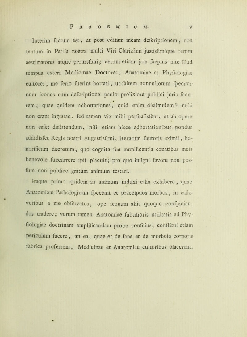 Interim factum est, ut post editam meam defcriptionem , noii tantum in Patria nostra multi Viri Clarisfimi justisfimique rerum aestimatores atque peritisfimi ,• verum etiam jam faepius ante illud tempus exteri Medicinae Doctores, Anatomiae et Phyfiologiae cultores, me ferio fuerint hortati, ut faltem nonnullorum fpecimi- iium icones cum defcriptione paulo prolixiore publici juris face- rem; quae quidem adhortationes, quid enim disfimulem ? mihi non erant ingratae; fed tamen vix mihi perfuafisfent, ut ab opere non esfet defistendum, nifi etiam hisce adhortationibus pondus addidisfet Regis nostri Augustisfimi, literarum fautoris eximii, ho- norificum decretum, quo cognita fua munificentia conatibus meis benevole fuccurrere ipfi placuit; pro quo infigni favore non pos- fum non publice gratum animum testari. Itaque primo quidem in animum induxi talia exhibere, quae Anatomiam Pathologicam fpectant et praecipuos morbos, in cada- veribus a me obfervatos, ope iconum aliis quoque confpicicn- dos tradere; verum tamen Anatomiae fubtilioris utilitatis ad Phy- fiologiae doctrinam amplificandam probe confcius, conflitui etiam periculum facere, an ea, quae et de fana et de morbofa corporis fiibrica proferrem. Medicinae et Anatomiae cultoribus placerent.