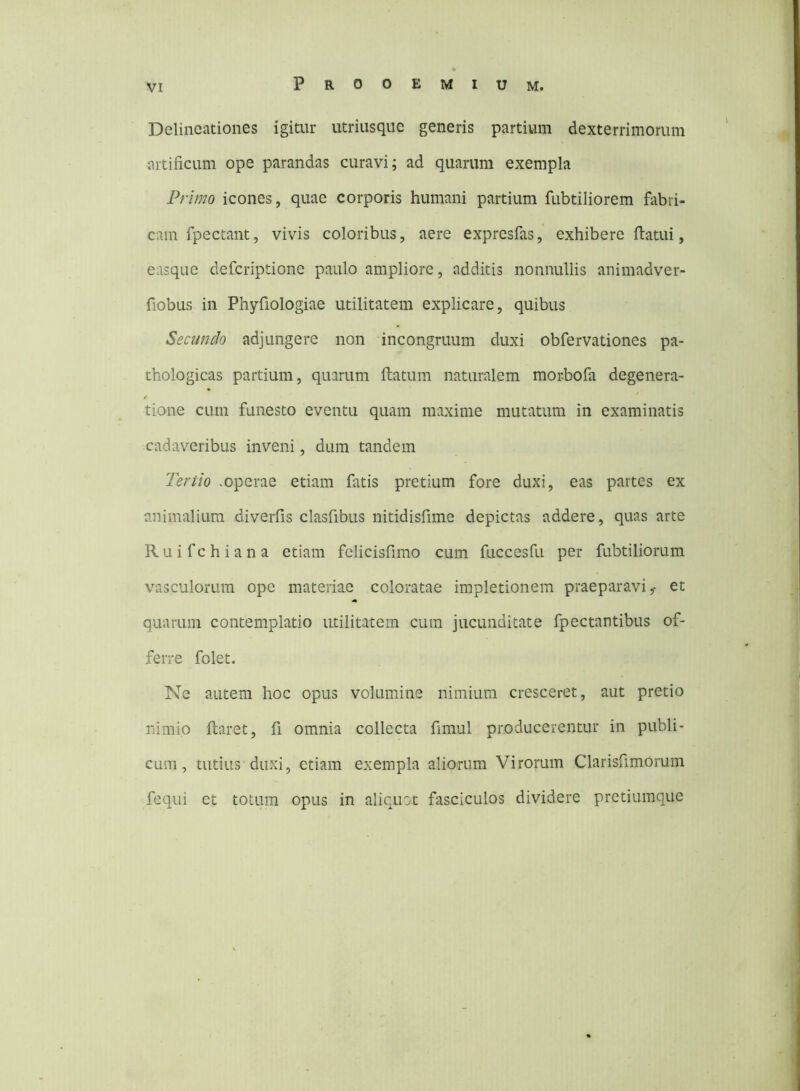 Delineiuiones igitur utriusque generis partium dexterrimorum artificum ope parandas curavi; ad quarum exempla Primo icones, quae corporis humani partium fubtiliorem fabri- cam fpectant, vivis coloribus, aere expresfas, exhibere ftatui, easque defcriptione paulo ampliore, additis nonnullis animadver- fiobus in Phyfiologiae utilitatem explicare, quibus Secundo adjungere non incongruum duxi obfervationes pa- thologicas partium, quarum flatum naturalem mor-bofa degenera- tione cum funesto eventu quam maxime mutatum in examinatis cadaveribus inveni, dum tandem Tertio soperae etiam fatis pretium fore duxi, eas partes ex animalium diverfis clasfibus nitidisfime depictas addere, quas arte Ruifchiana etiam felicisfimo cum fuccesfu per fubtiliorum vasculorum ope materiae coloratae impletionem praeparavi,- et quarum contemplatio utilitatem cuin jucunditate fpectantibus of- ferre folet. Ne autem hoc opus volumine nimium cresceret, aut pretio nimio flaret, fi omnia collecta fimul producerentur in publi- cum, tutius duxi, etiam exempla aliorum Virorum Clarisfimorum fequi et totum opus in aliquot fasciculos dividere pretiumque