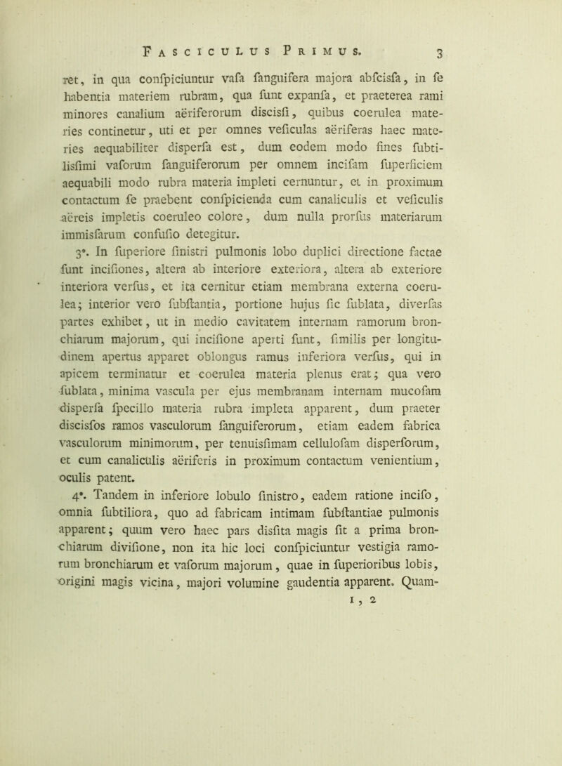 ret, in qua confpiciuntur vafa fanguifera majora abfcisfa, in fe habentia materiem rubram, qua funt expanfa, et praeterea rami minores canalium aeriferorum discisfi, quibus coerulea mate- ries continetur, uti et per omnes veficulas aeriferas haec mate- ries aequabiliter disperfa est, dum eodem modo fines fubti- lisfimi vaforum fanguiferonim per omnem incifam fuperhciem aequabili modo rubra materia impleti cernuntur, ei in proximum contactum fe praebent confpicienda cum canaliculis et veficulis aereis impletis coeruleo colore, dum nulla prorfus materiarum immisfarum confufio detegitur. 3». In fuperiore finistri pulmonis lobo duplici directione factae funt incifiones, altera ab interiore exteriora, altera ab exteriore interiora verfus, et ita cernitur etiam membrana externa coeru- lea; interior vero fvibftantia, portione hujus fic fublata, diverfas partes exhibet, ut in medio cavitatem internam ramorum bron- chiarum majorum, qui incifione aperti funt, fimilis per longitu- dinem apertus apparet oblongus ramus inferiora verfus, qui in apicem terminatur et coerulea materia plenus ei*at; qua vero fublata, minima vascula per ejus membranam internam mucofam disperfa fpecillo materia rubra impleta apparent, dum praeter discisfos ramos vasculorum fanguiferonim, etiam eadem fabrica vasculorum minimorum, per tenuisfimam cellulofam disperforiim, et cum canaliculis aeriferis in proximum contactum venientium, oculis patent. 4*. Tandem in inferiore lobulo finistro, eadem ratione incifo, omnia fubtiliora, quo ad fabricam intimam fubftantiae pulmonis apparent; quum vero haec pars disfita magis fit a prima bron- chiarum divifione, non ita hic loci confpiciuntur vestigia ramo- rum bronchiamm et vaforum majorum, quae in fuperioribus lobis, origini magis vicina, majori volumine gaudentia apparent. Quam- 1, 2