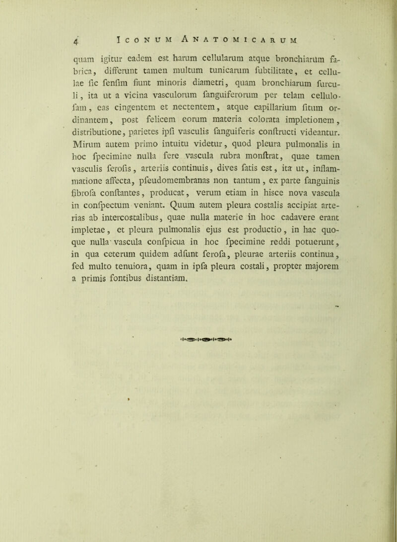 quam igitur eadem est harum cellularum atque bronchiariim fa- brica, differunt tamen multum tunicarum fubtilitate, et cellu- lae fic fenfim fiunt minoris diametri, quam bronchiariim furcu- li, ita ut a vicina vasculorum fanguiferorum per telam cellulo- fam, eas cingentem et nectentem, atque capillarium fitum or- dinantem , post felicem eorum materia colorata impletionem, distributione, parietes ipfi vasculis fanguiferis conftructi videantur. Mirum autem primo intuitu videtur, quod pleura pulmonalis in hoc fpecimine nulla fere vascula rubra monflrat, quae tamen vasculis ferofis, arteriis continuis, dives fatis est, ita ut, inflam- matione affecta, pfeudomembranas non tantum , ex parte fanguinis hbrofa conflantes, producat, verum etiam in hisce nova vascula in confpectum veniant. Quum autem pleura costalis accipiat arte- rias ab intercostalibus, quae nulla materie in hoc cadavere erant impletae, et pleura pulmonalis ejus est productio, in hac quo- que nulla' vascula confpicua in hoc fpecimine reddi potuerunt, in qua ceterum quidem adfunt ferofa, pleurae arteriis continua, fed multo tenuiora, quam in ipfa pleura costali, propter majorem a primis fontibus distantiam.
