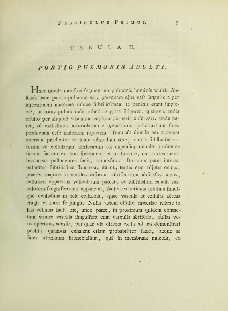 TABULA II. PORTIO PULMONIS ADULTI, Haec tabula monftrat fegmeiitum pulmonis hominis adulti. Ab- fcisfa haec pars a pulmone est, postquam ejus vafa ianguifera per injectionem materiae rubrae lubtilisfimae ita penitus erant imple- tae, ut totus pulmo inde rubedine grata fulgeret, quamvis nulla effufio per aliquod vasculum ruptum potuerit obfervari; unde pa- tet, ad exilisfimos arteriolarum et Yenularum pulmonalium fines perductam esfe materiem injectam. Immisfo deinde per asperam arteriam prudenter et lente admodum aere, omnis fubflantia va- forum et cellularum aeriferarum est expanfa; deinde prudenter ficcLim factum est hoc fpecimen, et in liquore, qui partes mem- branaceas pellucentes facit, immisfum. Ita nunc patet interna pulmonis fubtilisfima fiructura, ita ut, lentis ope adjutis oculis, praeter majores nonnullos vaforum aeriferorum abfeisfos ramos, cellularis apparatus veficularum pateat, et fubtilisfimi ramuli vas- culorum fanguiferorum appareant, facientes reticula minima fimul- que denfisfima in tela cellulofa, quae vascula et cellulas aereas cingit et inter fe jungit. Nulla autem effufio materiae rubrae in has cellulas facta est, unde patet, in proximum quidem contac- tum venire vascula fanguifera cum vasculis aeriferis, nullas ve- ro aperturas adesfe, per quas via directa ex iis ad has demonftrari posfit; quamvis exhalent etiam probabiliter haec, aeque ac fines arteriamm bronchialium, qui in membrana mucofa, ex