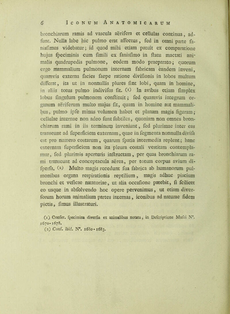 bronchiarum ramis ad vascula aerifera et cellulas continua, ad- funt. Nulla labe hic pulmo erat affectus , fed in omni parte fi- nisfimus videbatur; id quod mihi etiam patuit ex comparatione hujus fpeciminis cum fimili ex fanisfimo in flatu mactati ani- malis quadrupedis pulmone, eodem modo praeparato; quorum ergo mammalium pulmonum internam fabricam eandem inveni, quamvis externa facies faepe ratione divifionis in lobos multum differat, ita ut in nonnullis plures fint lobi, quam in homine, in aliis totus pulmo indivif-is fit. CO In avibus etiam fimplex lobus fmgulum pulmonem conflituit; fed quamvis integrum or- ganum aeriferum multo majus fit, quam in homine aut mammali- bus, pulmo ipfe minus volumen habet et planam magis figuram; cellulae internae non adeo funt fubtiles, quoniam non omnes bron- chiarum rami in iis terminum inveniunt, fed plurimae inter eas transeunt ad fuperficiem externam, quae in fegmenta nonnulla divifa est pro numero costarum, quarum fpatia intermedia replent; hanc externam fuperficiem non ita pleura costali vestitam contempla- mur, fed plurimis aperturis inflructam, per quas bronchiarum ra- mi transeunt ad conceptacula aerea, per totum corpus avium di- fperfa. (2) Multo magis recedunt fua fabrica ab humanorum pul- monibus organa respirationis reptilium, magis adhuc piscium bronchi et veficae natatoriae, ut alia occafione patebit, fi fcilicet eo usque in abfolvendo hoc opere pervenimus, ut etiam diver- forum horum animalium partes internas, iconibus ad naturae fidem pictis, fimus illustraturi. (1) Confer, fpeciraina diverfis ex animalibus notata, in Defcriptione Mufei N'*. 2670-1678. (2) Conf, ibid. N*. 1680-1683.