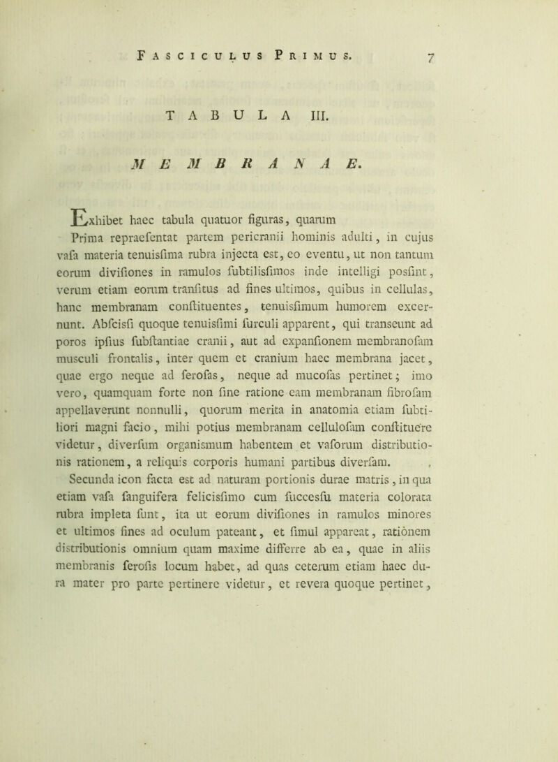 TABULA III. M E M B R A N A E. Exhibet haec tabula quatuor figuras, quarum Prima repraefcntat partem pericranii hominis adulti, in cujus vafa materia tenuisfima rubra injecta est, co eventu, ut non tantum eorum divifiones in ramulos fubtilisfimos inde intelligi posfint, verum etiam eorum tranfitus ad fines ultimos, quibus in cellulas, hanc membranam confiituentes, tenuisfimum humorem excer- nunt. Abfcisfi quoque tenuisfimi furculi apparent, qui transeunt ad poros ipfius fubftantiae cranii, aut ad expanfionem membranofimi musculi frontalis, inter quem et cranium haec membrana jacet, quae ergo neque ad ferofas, neque ad mucofas pertinet; imo vero, quamquam forte non fine ratione eam membranam fibrofam appellaverunt nonnulli, quorum merita in anatomia etiam fubti- liori magni fiicio, mihi potius membranam cellulofitm conllituere videtur, diverfum organismum habentem et vaforum distributio- nis rationem, a reliquis corporis humani partibus diverfam. Secunda icon facta est ad naturam portionis durae matris , in qua etiam vafa fanguifera felicisfimo cum fuccesfu materia colorata rubra impleta funt, ita ut eorum divifiones in ramulos minores et ultimos fines ad oculum pateant, et fimul appareat, rationem distributionis omnium quam maxime differre ab ea, quae in aliis membranis ferofis locum habet, ad quas ceterum etiam haec du- ra mater pro parte pertinere videtur, et revera quoque pertinet,