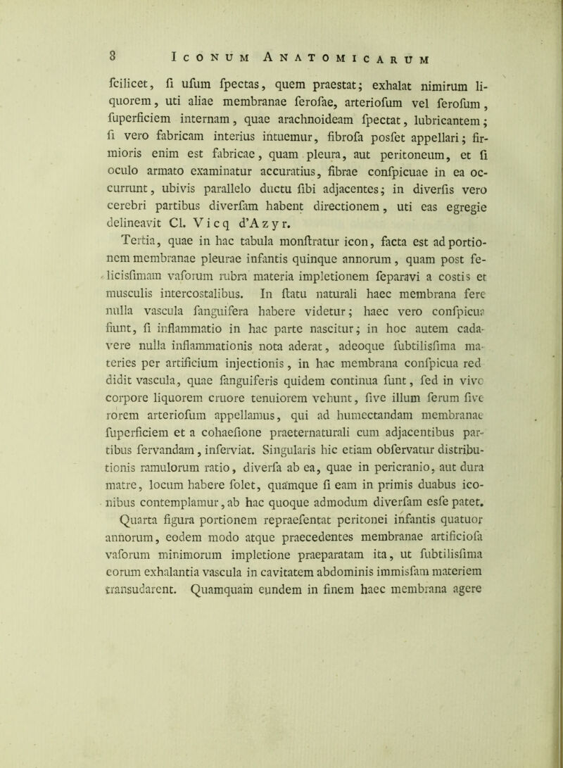 fcilicet, fi ufum fpectas, quem praestat; exhalat nimirum li- quorem , uti aliae membranae ferofae, arteriofum vel ferofum, fuperficiem internam, quae arachnoideam fpectat, lubricantem; fi vero fabricam interius intuemur, fibrofa posfet appellari; fir- mioris enim est fabricae, quam pleura, aut peritoneum, et fi oculo armato examinatur accuratius, fibrae confpicuae in ea oc- currunt, ubivis parallelo ductu fibi adjacentes; in diverfis vero cerebri partibus diverfam habent directionem, uti eas egregie delineavit Cl. V i c q d’A z y r. Tertia, quae in hac tabula monfiratur icon, facta est ad portio- nem membranae pleurae infantis quinque annorum, quam post fe- licisfimam vaforum rubra materia impletionem feparavi a costis et musculis intercostalibus. In ftatu naturali haec membrana fere nulla vascula fanguifera habere videtur; haec vero confpicu? fiunt, fi inflammatio in hac parte nascitur; in hoc autem cada- vere nulla inflammationis nota aderat, adeoque fubtilisfima ma- teries per artificium injectionis, in hac membrana confpicua red didit vascula, quae fanguiferis quidem continua funt, fed in vive corpore liquorem cruore tenuiorem vehunt, five illum ferum five rorem arteriofum appellamus, qui ad humectandam membranae fuperficiem et a cohaefione praeternaturali cum adjacentibus par- tibus fervandam, inferviat. Singularis hic etiam obfervatur distribu- tionis ramulorum ratio, diverfa ab ea, quae in pericranio, aut dura matre, locum habere folet, quamque fi eam in primis duabus ico- nibus contemplamur, ab hac quoque admodum diverfam esfe patet. Quarta figura portionem repraefentat peritonei infantis quatuor annorum, eodem modo atque praecedentes membranae artificiofit vaforum minimorum impletione praeparatam ita, ut fubtilisfima eorum exhalantia vascula in cavitatem abdominis immisfain materiem transudarent. Quamquam eundem in finem haec membrana agere