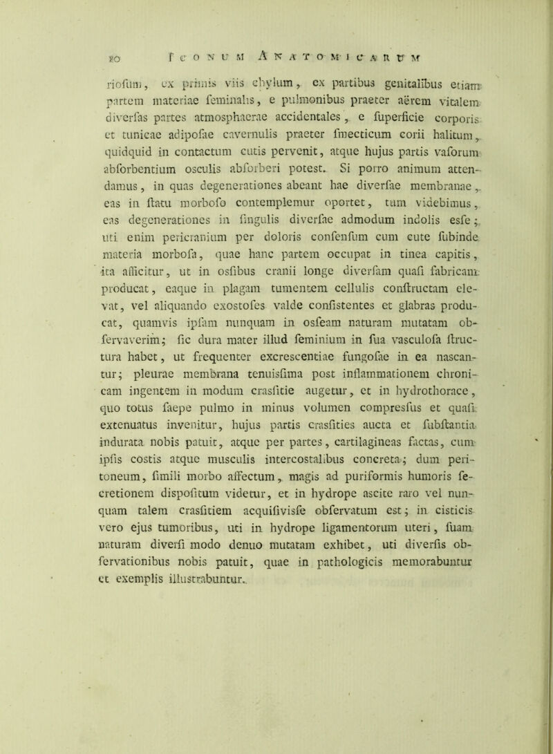 riofuiu, fx piimis viis chylum, ex partibus genitalibus etiarrr^ partem materiae feminalis, e pulmonibus praeter aerem vitalem diverfas partes atmosphacrae accidentalese fuperficie corporis et tunicae adipofae cavernulis praeter fraecticum corii halitum,, quidquid in contactum cutis pervenit, atque hujus partis vaforum abforbentium osculis abforberi potest. Si porro animum atten- damus , in quas degenerationes abeant hae diverfae membranae eas in ftatu morbofo contemplemur oportet, tum videbimus, eas degenerationes in fmgulis diverfae admodum indolis esfe uti enim pericranium per doloris confenfum cum cute fubinde materia morbofi, quae hanc partem occupat in tinea capitis, ■ita aflicitur, ut in osfibus cranii longe diverfam quafi fitbricani producat, eaque in plagam tumentem cellulis conftructam ele- vat, vel aliquando exostofes valde confistentes et glabras produ- cat, quamvis iplam nunquam in osfeam naturam mutatam ob- fervaverim; fic dura mater illud feminium in fua vasculofa ftruc- tura habet, ut frequenter excrescendae fungoiae in ea nascan- tur; pleurae membrana tenuisiima post inflammationem chroni- cam ingentem in modum crasfitie augetur, et in hydrothorace, quo totus faepe pulmo in minus volumen compresfus et quaft extenuatus invenitur, hujus partis crasfities aucta et fubflantia indurata nobis patuit, atque per partes, cartilagineas htetas, cum ipfis costis atque musculis intercostalibus concreta; dum peri- toneum, fimili morbo affectum, magis ad puriformis humoris fe- cretionem dispofitum videtur, et in hydrope ascite raro vel nun- quam talem crasfitiem acquifivisfe obfervatum est; in cisticis vero ejus tumoribus, uti in hydrope ligamentorum uteri, fuani naturam diverfi modo denuo mutatam exhibet, uti diverfis ob- fervationibus nobis patuit, quae in pathologicis memorabuntur ct exemplis illustrabuntur..
